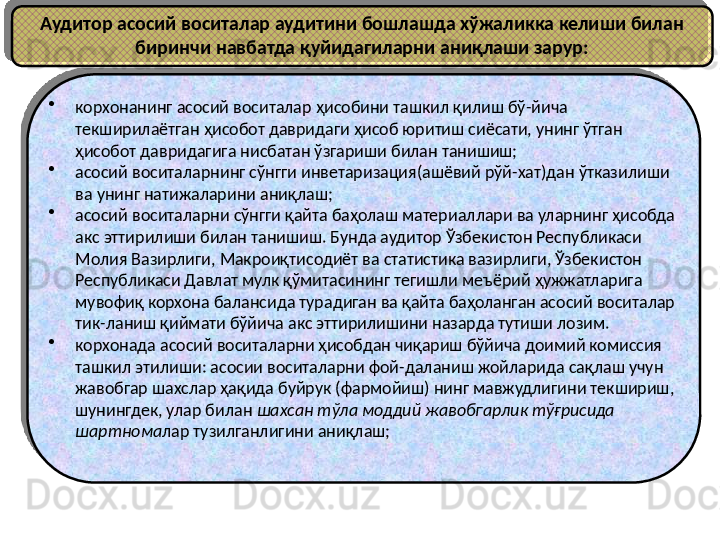 Аудитор асосий воситалар аудитини бошлашда хўжаликка келиши билан 
биринчи навбатда қуйидагиларни аниқлаши зарур:
•
корхонанинг асосий воситалар ҳисобини ташкил қилиш бў-йича 
текширилаётган ҳисобот давридаги ҳисоб юритиш сиёсати, унинг ўтган 
ҳисобот давридагига нисбатан ўзгариши билан танишиш;
•
асосий воситаларнинг сўнгги инветаризация(ашёвий рўй-хат)дан ўтказилиши 
ва унинг натижаларини аниқлаш;
•
асосий воситаларни сўнгги қайта баҳолаш материаллари ва уларнинг ҳисобда 
акс эттирилиши билан танишиш. Бунда аудитор Ўзбекистон Республикаси 
Молия Вазирлиги, Макроиқтисодиёт ва статистика вазирлиги, Ўзбекистон 
Республикаси Давлат мулк қўмитасининг тегишли меъёрий ҳужжатларига 
мувофиқ корхона балансида турадиган ва қайта баҳоланган асосий воситалар 
тик-ланиш қиймати бўйича акс эттирилишини назарда тутиши лозим. 
•
корхонада асосий воситаларни ҳисобдан чиқариш бўйича доимий комиссия 
ташкил этилиши: асосии воситаларни фой-даланиш жойларида сақлаш учун 
жавобгар шахслар ҳақида буйрук (фармойиш) нинг мавжудлигини текшириш, 
шунингдек, улар билан  шахсан тўла моддий жавобгарлик тўғрисида 
шартнома лар тузилганлигини аниқлаш; 