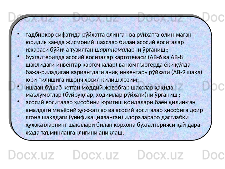 •
тадбиркор сифатида рўйхатга олинган ва рўйхатга олин-маган 
юридик ҳамда жисмоний шахслар билан асосий воситалар 
ижараси бўйича тузилган  шартнома ларни ўрганиш:;
•
бухгалтерияда асосий воситалар картотекаси (АВ-6 ва АВ-8 
шаклидаги инвентар карточкалар) ва компъютерда ёки қўлда 
бажа-риладиган вариантдаги аниқ инвентарь рўйхати (АВ-9 шакл) 
юри-тилишига ишонч ҳосил қилиш лозим; 
•
ишдан бўшаб кетган моддий жавобгар шахслар ҳақида 
маълумотлар (буйруқлар, ходимлар рўйхати)ни ўрганиш ;
•
асосий воситалар ҳисобини юритиш қоидалари баён қилин-ган 
амалдаги меъёрий ҳужжатлар ва асосий воситалар ҳисобига доир 
ягона шаклдаги (унификацияланган) идоралараро дастлабки 
ҳужжатларнинг шакллари билан корхона бухгалтерияси қай дара-
жада таъминланганлигини аниқлаш.  