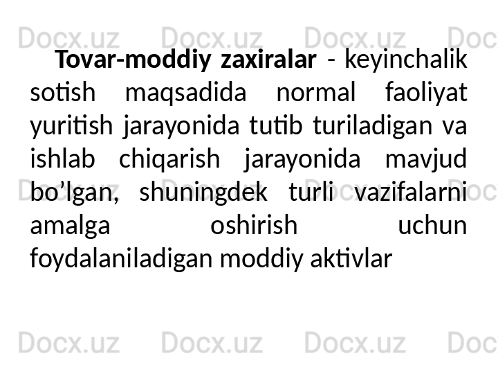 Tovar-moddiy  zaxiralar   -  keyinchalik 
sotish  maqsadida  normal  faoliyat 
yuritish  jarayonida  tutib  turiladigan  va 
ishlab  chiqarish  jarayonida  mavjud 
bo’lgan,  shuningdek  turli  vazifalarni 
amalga  oshirish  uchun 
foydalaniladigan moddiy aktivlar  