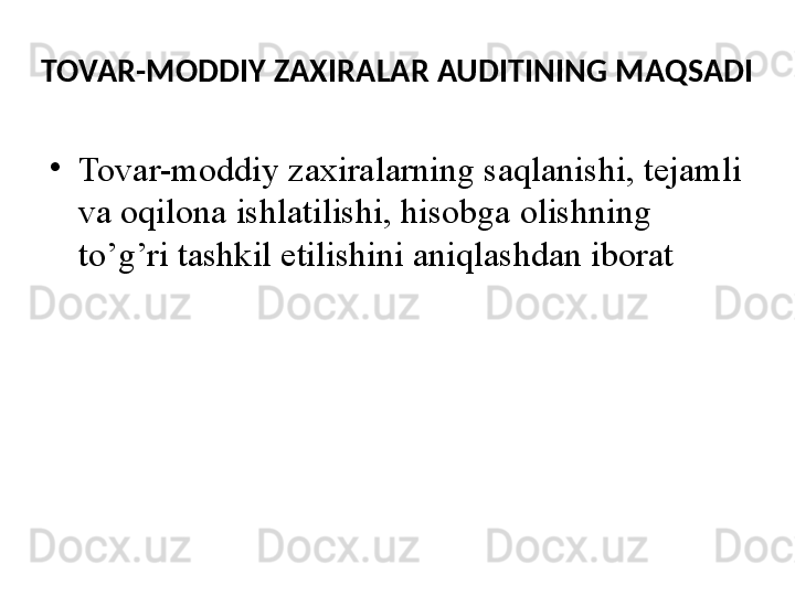 TOVAR-MODDIY ZAXIRALAR AUDITINING MAQSADI
•
Tovar-moddiy zaxiralarning saqlanishi, tejamli 
va oqilona ishlatilishi, hisobga olishning 
to’g’ri tashkil etilishini aniqlashdan iborat  