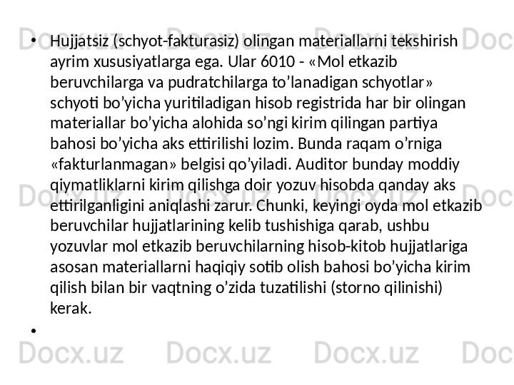 •
Hujjatsiz (schyot-fakturasiz) olingan materiallarni tekshirish 
ayrim xususiyatlarga ega. Ular 6010 - «Mol etkazib 
beruvchilarga va pudratchilarga to’lanadigan schyotlar» 
schyoti bo’yicha yuritiladigan hisob registrida har bir olingan 
materiallar bo’yicha alohida so’ngi kirim qilingan partiya 
bahosi bo’yicha aks ettirilishi lozim. Bunda raqam o’rniga 
«fakturlanmagan» belgisi qo’yiladi. Auditor bunday moddiy 
qiymatliklarni kirim qilishga doir yozuv hisobda qanday aks 
ettirilganligini aniqlashi zarur. Chunki, keyingi oyda mol etkazib 
beruvchilar hujjatlarining kelib tushishiga qarab, ushbu 
yozuvlar mol etkazib beruvchilarning hisob-kitob hujjatlariga 
asosan materiallarni haqiqiy sotib olish bahosi bo’yicha kirim 
qilish bilan bir vaqtning o’zida tuzatilishi (storno qilinishi) 
kerak. 
•
  