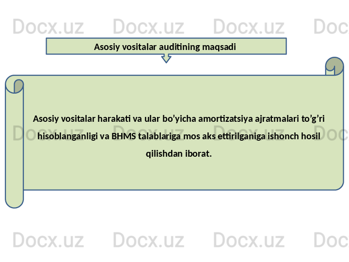 Asosiy vositalar auditining maqsadi 
Asosiy vositalar harakati va ular bo’yicha amortizatsiya ajratmalari to’g’ri 
hisoblanganligi va BHMS talablariga mos aks ettirilganiga ishonch hosil 
qilishdan iborat. 