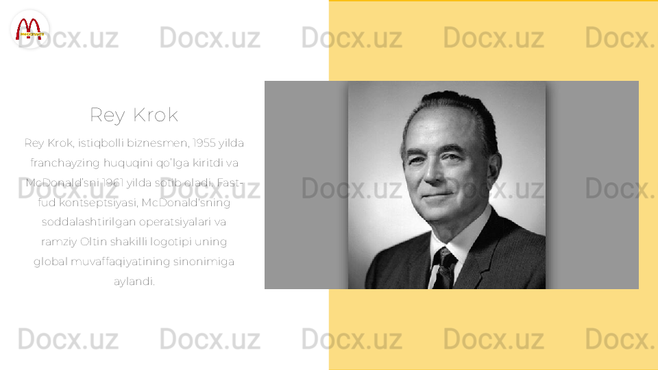R e y   Krok
Rey Krok, istiqbolli biznesmen, 1955 yilda 
franchayzing huquqini qo’lga kiritdi va 
McDonald’sni 1961 yilda sotib oladi. Fast-
fud kontseptsiyasi, McDonald'sning 
soddalashtirilgan operatsiyalari va 
ramziy Oltin shakilli logotipi uning 
global muvaffaqiyatining sinonimiga 
aylandi.  