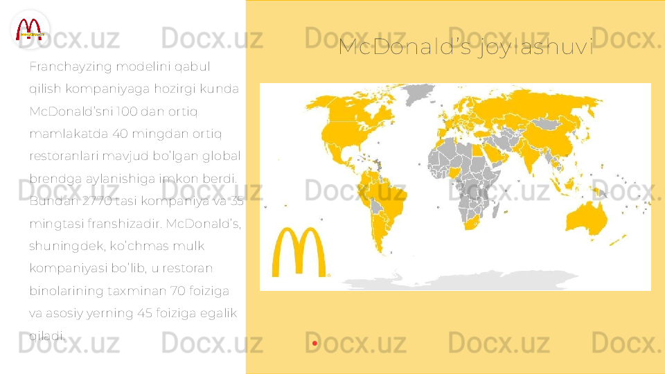 McDonald’ s  joy las huv i
Franchayzing modelini qabul 
qilish kompaniyaga hozirgi kunda 
McDonald’sni 100 dan ortiq 
mamlakatda 40 mingdan ortiq 
restoranlari mavjud bo’lgan global 
brendga aylanishiga imkon berdi. 
Bundan 2770 tasi kompaniya va 35 
mingtasi franshizadir. McDonald’s, 
shuningdek, ko’chmas mulk 
kompaniyasi bo’lib, u restoran 
binolarining taxminan 70 foiziga 
va asosiy yerning 45 foiziga egalik 
qiladi.  