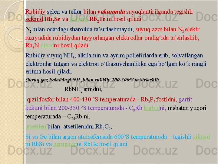 R ubidi y  selen  va  tellur  bilan  vakuumda  suyuqlantirilganda tegishli 
selenid   Rb
2 Se  va  tellurid   Rb
2 Te   ni hosil qiladi.  
N
2   bilan odatdagi sharoitda ta’sirlashmaydi ,  suyuq azot bilan  N
2  elektr 
razryad ida rubidiydan tayyorlangan elektrodlar oralig‘ida ta’sirlashib , 
Rb
3 N  nitrid ni hosil qiladi . 
Rubidiy  suyuq  NH
3 , alkilamin  va ayrim poliefirlarda erib ,  solvatlangan 
elektronlar tutgan va elektron о‘tkazuvchanlikka ega bо‘lgan kо‘k rangli 
eritma hosil qiladi . 
Quruq gaz holatidagi NH
3  bilan rubidiy 200-300 o
S ta’sirlashib 
                               RbNH
2  amidni,
  qizil fosfor bilan 400-430 °S temperaturada - Rb
2 P
5  fosfidni,  garfit 
kukuni bilan 200-350 °S temperaturada - C
8 Rb  karbid ni,  nisbatan yuqori 
temperaturada – C
24 Rb ni, 
atsetilen  bilan    atsetilenidni Rb
2 C
2 ,  
Si va Ge bilan argon atmosferasida 600°S temperaturada – tegishli  silitsid
ni RbSi va  germanid ni RbGe hosil qiladi.       