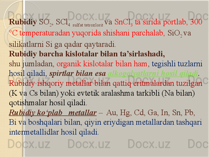 Rubidiy  SO
2 , S C l
4   sulfat tetroxlorit  va  S nC l
3  ta’sirida portlab, 300 
° C  temperaturadan yuqorida shishani parchalab,  SiO
2  va 
silikatlarni Si ga qadar qaytaradi. 
Rubidiy barcha kislotalar bilan ta’sirlashadi, 
shu jumladan,  organik kislotalar bilan ham ,  tegishli tuzlarni 
hosil qiladi,   spirtlar bilan esa  alkogolyatlarni hosil qiladi .
Rubidiy ishqoriy metallar bilan qattiq eritmalardan tuzilgan 
(K va Cs bilan) yoki evtetik aralashma tarkibli (Na bilan) 
qotishmalar hosil qiladi. 
Rubidiy kо‘plab   metallar  –  Au, Hg, Cd, Ga, In, Sn, Pb, 
Bi va boshqalari bilan, qiyin eriydigan metallardan tashqari 
intermetallidlar hosil qiladi.       