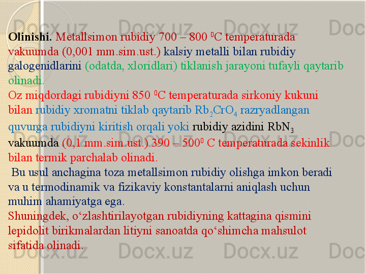 Olinishi.   Metallsimon rubidiy 700 – 800  0
C  temperaturada 
vakuumda (0,001 mm.sim.ust.)  kalsiy metalli bilan rubidiy 
galogenidlarini   (odatda, xloridlari) tiklanish jarayoni tufayli qaytarib 
olinadi. 
Oz miqdordagi rubidiyni 850  0
C  temperaturada sirkoniy kukuni 
bilan  rubidiy xromatni tiklab qaytarib Rb
2 CrO
4  razryadlangan 
quvurga rubidiyni kiritish orqali yoki  rubidiy azidini RbN
3  
vakuumda   (0,1 mm.sim.ust.) 390 – 500 0
  C  temperaturada sekinlik 
bilan termik parchalab olinadi.
 Bu usul anchagina toza metallsimon rubidiy olishga imkon beradi 
va u termodinamik va fizikaviy konstantalarni aniqlash uchun 
muhim ahamiyatga ega. 
Shuningdek, о‘zlashtirilayotgan rubidiyning kattagina qismini 
lepidolit birikmalardan litiyni sanoatda qо‘shimcha mahsulot 
sifatida olinadi.       