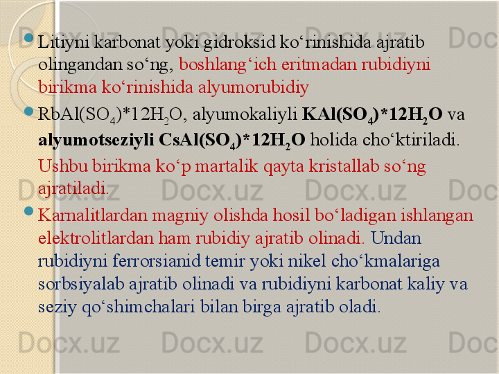 
Litiyni karbonat yoki gidroksid kо‘rinishida ajratib 
olingandan sо‘ng,  boshlang‘ich eritmadan rubidiyni 
birikma kо‘rinishida alyumorubidiy 

RbAl(SO
4 )*12H
2 O, alyumokaliyli  KAl(SO
4 )*12H
2 O  va 
alyumotseziyli CsAl(SO
4 )*12H
2 O  holida chо‘ktiriladi. 
Ushbu birikma kо‘p martalik qayta kristallab sо‘ng 
ajratiladi. 

Karnalitlardan magniy olishda hosil bо‘ladigan ishlangan 
elektrolitlardan ham rubidiy ajratib olinadi.  Undan 
rubidiyni ferrorsianid temir yoki nikel chо‘kmalariga 
sorbsiyalab ajratib olinadi va rubidiyni karbonat kaliy va 
seziy qо‘shimchalari bilan birga ajratib oladi.       