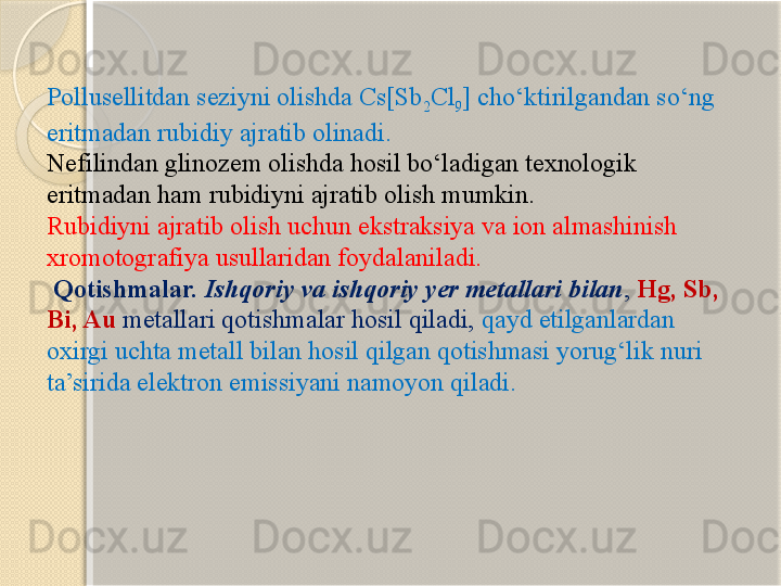 Pollusellitdan seziyni olishda Cs[Sb
2 Cl
9 ] chо‘ktirilgandan sо‘ng 
eritmadan rubidiy ajratib olinadi. 
Nefilindan glinozem olishda hosil bо‘ladigan texnologik 
eritmadan ham rubidiyni ajratib olish mumkin.
Rubidiyni ajratib olish uchun ekstraksiya va ion almashinish 
xromotografiya usullaridan foydalaniladi.
  Qotishmalar.  Ishqoriy va ishqoriy yer metallari bilan ,  Hg, Sb, 
Bi, Au  metallari qotishmalar hosil qiladi,  qayd etilganlardan 
oxirgi uchta metall bilan hosil qilgan qotishmasi yorug‘lik nuri 
ta’sirida elektron emissiyani namoyon qiladi.       