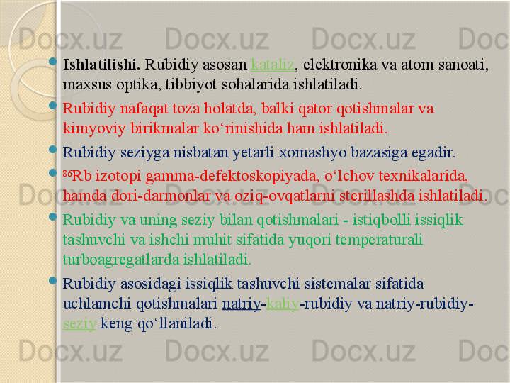 
Ishlatilishi.  Rubidiy asos an  kataliz , elektron ika va atom sanoati , 
maxsus optika ,  tibbiyot  sohalari da  ishlatil adi.

Rubidiy nafaqat toza holatda, balki qator qotishmalar va 
kimyoviy birikmalar kо‘rinishida ham ishlatiladi. 

Rubidiy seziyga nisbatan yetarli xomashyo bazasiga egadir.
 86
Rb izotopi gamma-defektoskopiyada, о‘lchov texnikalarida, 
hamda dori-darmonlar va oziq-ovqatlarni sterillashda ishlatiladi. 

Rubidiy va uning seziy bilan qotishmalari - istiqbolli issiqlik 
tashuvchi va ishchi muhit sifatida yuqori temperaturali 
turboagregatlarda ishlatiladi. 

Rubidiy asosidagi issiqlik tashuvchi sistemalar sifatida 
uchlamchi qotishmalari  natriy - kaliy -rubidiy va natriy-rubidiy-
seziy   keng qо‘llaniladi.       