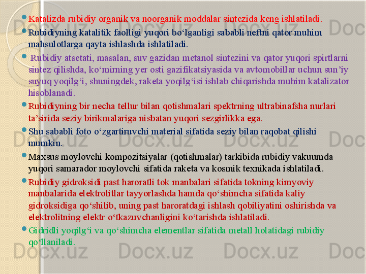 
Kataliz da  rubidiy  organik va noorganik moddalar sintezida keng ishlatiladi . 

Rubidiyning k ataliti k faolligi yuqori bо‘lganligi sababli neftni qator muhim 
mahsulotlarga qayta ishlashda ishlatiladi .

  Rubidiy atsetati ,  masalan ,  suv gazidan metanol sintezini va qator yuqori spirtlarni 
sintez qilishda ,  kо‘mirning yer osti gazifikatsiyasida va avtomobillar uchun sun’iy 
suyuq yoqilg‘i, shuningdek, raketa yoqilg‘isi ishlab chiqarishda muhim katalizator 
hisoblanadi . 

Rubidiyning bir necha tellur bilan qotishmalari spektrning ultrabinafsha nurlari 
ta’sirida seziy birikmalariga nisbatan yuqori sezgirlikka ega. 

Shu sababli foto о‘zgartiruvchi material sifatida seziy bilan raqobat qilishi 
mumkin . 

Maxsus moylovchi kompozitsiyalar (qotishmalar) tarkibida rubidiy vakuumda 
yuqori samarador moylovchi sifatida raketa va kosmik texnikada ishlatiladi.

Rubidiy gidroksidi past haroratli tok manbalari sifatida tokning kimyoviy 
manbalarida elektrolitlar tayyorlashda hamda qо‘shimcha sifatida kaliy 
gidroksidiga qо‘shilib, uning past haroratdagi ishlash qobiliyatini oshirishda va 
elektrolitning elektr о‘tkazuvchanligini kо‘tarishda ishlatiladi. 

Gidridli yoqilg‘i va qо‘shimcha elementlar sifatida metall holatidagi rubidiy 
qо‘llaniladi.       