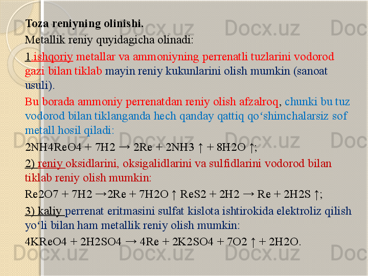 Toza reniyning olinishi. 
Metallik reniy quyidagicha olinadi: 
1 .ishqoriy  metallar va ammoniyning perrenatli tuzlarini vodorod 
gazi bilan tiklab  mayin reniy kukunlarini olish mumkin (sanoat 
usuli). 
Bu borada ammoniy perrenatdan reniy olish afzalroq ,  chunki bu tuz 
vodorod bilan tiklanganda hech qanday qattiq qo shimchalarsiz sof ʻ
metall hosil qiladi: 
2NH4ReO4 + 7H2 → 2Re + 2NH3 ↑ + 8H2O ↑; 
2)  reniy  oksidlarini, oksigalidlarini va sulfidlarini vodorod bilan 
tiklab reniy olish mumkin: 
Re2O7 + 7H2 →2Re + 7H2O ↑ ReS2 + 2H2 → Re + 2H2S ↑; 
3) kaliy  perrenat eritmasini sulfat kislota ishtirokida elektroliz qilish 
yo li bilan ham metallik reniy olish mumkin:	
ʻ  
4KReO4 + 2H2SO4 → 4Re + 2K2SO4 + 7O2 ↑ + 2H2O.     