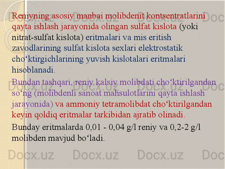 Reniyning asosiy manbai molibdenit kontsentratlarini 
qayta ishlash jarayonida olingan sulfat kislota  (yoki 
nitrat-sulfat kislota)  eritmalari va mis eritish 
zavodlarining sulfat kislota sexlari elektrostatik 
cho ktirgichlarining yuvish kislotalari eritmalari ʻ
hisoblanadi. 
Bundan tashqari, reniy kalsiy molibdati cho ktirilgandan 	
ʻ
so ng (molibdenli sanoat mahsulotlarini qayta ishlash 	
ʻ
jarayonida)  va ammoniy tetramolibdat cho ktirilgandan 	
ʻ
keyin qoldiq eritmalar tarkibidan ajratib olinadi. 
Bunday eritmalarda 0,01 - 0,04 g/l reniy va 0,2-2 g/l 
molibden mavjud bo ladi.	
ʻ       