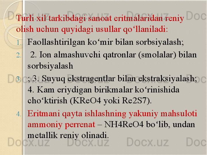 Turli xil tarkibdagi sanoat eritmalaridan reniy 
olish uchun quyidagi usullar qo llaniladi: ʻ
1. Faollashtirilgan ko mir bilan sorbsiyalash;	
ʻ
2.   2. Ion almashuvchi qatronlar (smolalar) bilan 
sorbsiyalash
3. ; 3. Suyuq ekstragentlar bilan ekstraksiyalash; 
4. Kam eriydigan birikmalar ko rinishida 	
ʻ
cho ktirish (KReO4 yoki Re2S7). 	
ʻ
4. Eritmani qayta ishlashning yakuniy mahsuloti 
ammoniy perrenat  – NH4ReO4 bo lib, undan 	
ʻ
metallik reniy olinadi.       