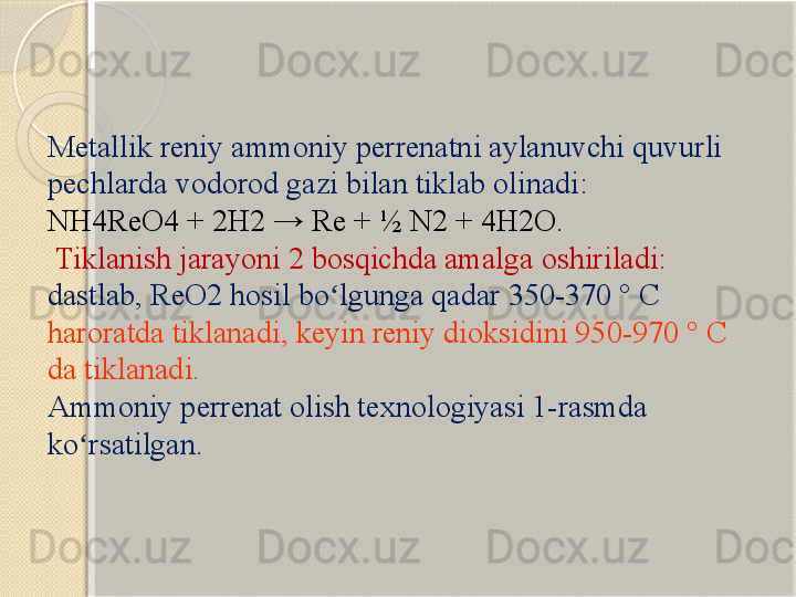 Metallik reniy ammoniy perrenatni aylanuvchi quvurli 
pechlarda vodorod gazi bilan tiklab olinadi: 
NH4ReO4 + 2H2 → Re + ½ N2 + 4H2O.
  Tiklanish jarayoni 2 bosqichda amalga oshiriladi: 
dastlab, ReO2 hosil bo lgunga qadar 350-370 ° C ʻ
haroratda tiklanadi, keyin reniy dioksidini 950-970 ° C 
da tiklanadi. 
Ammoniy perrenat olish texnologiyasi 1-rasmda 
ko rsatilgan.	
ʻ       