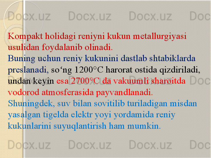 Kompakt holidagi reniyni kukun metallurgiyasi 
usulidan foydalanib olinadi. 
Buning uchun reniy kukunini dastlab shtabiklarda 
preslanadi,  so ng 1200°ʻ С  harorat ostida qizdiriladi, 
undan keyin  esa 2700° С  da vakuumli sharoitda 
vodorod atmosferasida payvandlanadi. 
Shuningdek, suv bilan sovitilib turiladigan misdan 
yasalgan tigelda elektr yoyi yordamida reniy 
kukunlarini suyuqlantirish ham mumkin.       