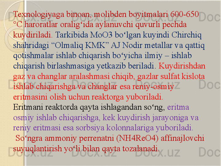 Texnologiyaga binoan, molibden boyitmalari 600-650 
°C haroratlar oralig ida aylanuvchi quvurli pechda ʻ
kuydiriladi.  Tarkibida MoO3 bo lgan kuyindi Chirchiq 	
ʻ
shahridagi “Olmaliq KMK” AJ Nodir metallar va qattiq 
qotishmalar ishlab chiqarish bo yicha ilmiy – ishlab 
ʻ
chiqarish birlashmasiga yetkazib beriladi .  Kuydirishdan 
gaz va changlar aralashmasi chiqib, gazlar sulfat kislota 
ishlab chiqarishga va changlar esa reniy-osmiy 
eritmasini olish uchun reaktorga yuboriladi. 
Eritmani reaktorda qayta ishlagandan so ng, 	
ʻ eritma 
osmiy ishlab chiqarishga, kek kuydirish jarayoniga va 
reniy eritmasi esa sorbsiya kolonnalariga yuboriladi.
 So ngra ammoniy perrenatni (NH4ReO4) affinajlovchi 	
ʻ
suyuqlantirish yo li bilan qayta tozalanadi.	
ʻ       