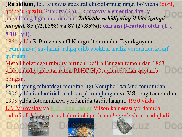 ( Rubidium ,  lot. Rubidus spektral chiziqlarning rangi bо‘yicha  (qizil, 
qо‘ng‘ir-qizil))   Rubidiy (Rb) – kimyoviy elementlar davriy 
jadvalining I guruh elementi;  Tabiatda rubidiyning ikkita izotopi 
mavjud.  85 (72,15%) va 87 (27,85%);  oxirgisi  β -radiofaoldir (T
1/2 = 
5·10 10
 yil). 
1861 yilda  R.Bunzen va G.Kirxgof tomonidan Dyurkgeyma 
( Germaniya) suvlarini tadqiq qilib spektral analiz yordamida kashf 
qilingan. 
Metall holatidagi rubidiy birinchi bо‘lib Bunzen tomonidan 1863 
yilda rubidiy gidratartratini RbHC
4 H
4 O
6  uglerod bilan qaytarib 
olingan.
Rubidiyning tabiatdagi radiofaolligi Kempbell va Vud tomonidan 
1906 yilda ionlantirish usuli orqali aniqlangan  va V.Strong tomonidan 
1909 yilda fotoemulsiya yordamida tasdiqlangan.  1930 yilda 
L.V.Misovskiy   va  R.A.Eyxelberger   Vilson kamerasi yordamida 
radiofaollik beta-zarrachalarni chiqarib amalga oshishini tasdiqladi.        