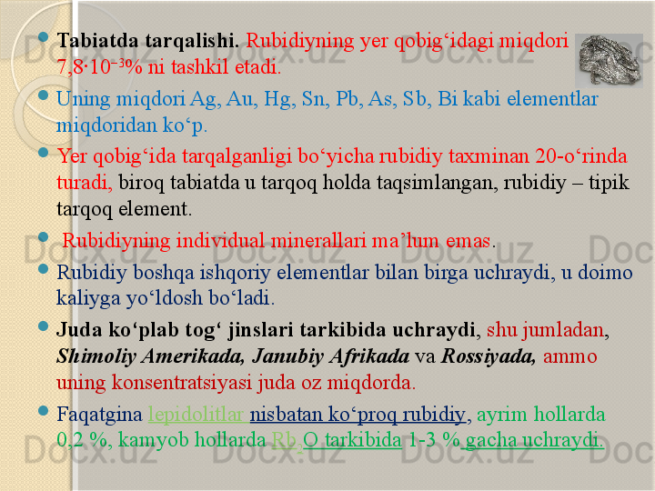 
Tabiatda tarqalishi.  Rubidiyning yer qobig‘idagi miqdori 
7,8·10 −3
% ni tashkil etadi. 

Uning miqdori Ag, Au, Hg, Sn, Pb, As, Sb, Bi kabi elementlar 
miqdoridan kо‘p. 

Yer qobig‘ida tarqalganligi bо‘yicha rubidiy taxminan 20-о‘rinda 
turadi,  biroq tabiatda u tarqoq holda taqsimlangan, rubidiy – tipik 
tarqoq element.

  Rubidiyning individual minerallari ma’lum emas . 

Rubidiy boshqa ishqoriy elementlar bilan birga uchraydi, u doimo 
kaliyga yо‘ldosh bо‘ladi. 

Juda kо‘plab tog‘ jinslari tarkibida uchraydi ,  shu jumladan , 
Shimoliy Amerikada, Janubiy Afrikada  va  Rossiyada,   ammo 
uning konsentratsiyasi juda oz miqdorda.  

Faqatgina  lepidolitlar  nisbatan kо‘proq rubidiy ,  ayrim hollarda 
0,2 %, kamyob hollarda  Rb
2 O   tarkibida  1-3 %  gacha uchraydi.       