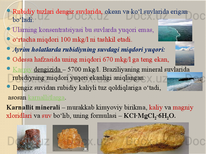 
Rubidiy tuzlari dengiz suvlarida,   okean va kо‘l suvlarida erigan 
bо‘ladi.  

Ularning konsentratsiyasi bu suvlarda yuqori emas, 

о‘rtacha miqdori 100 mkg/l ni tashkil etadi. 

Ayrim holatlarda rubidiyning suvdagi miqdori yuqori: 

Odessa hafzasida uning miqdori 670 mkg/l ga teng ekan, 

Kaspiy  dengizida  – 5700 mkg/l. Braziliyaning mineral suvlarida 
rubidiyning miqdori yuqori ekanligi aniqlangan. 

Dengiz suvidan rubidiy kaliyli tuz qoldiqlariga о‘tadi,
  asosan  karnallitlarga . 
Karnallit minerali  – murakkab kimyoviy birikma,  kaliy  va  magniy 
xloridlari  va  suv  bо‘lib, uning formulasi –  KCl·MgCl
2 ·6H
2 O.       