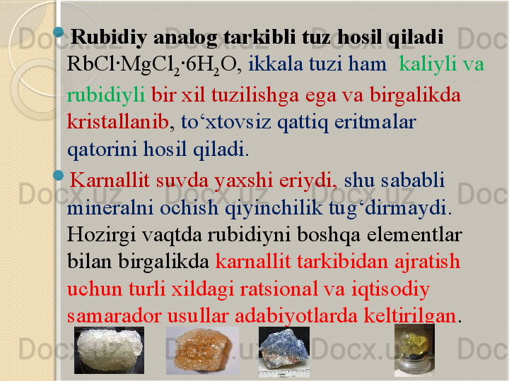 
Rubidiy analog tarkibli tuz hosil qiladi 
RbCl·MgCl
2 ·6H
2 O,  ikkala tuzi ham   kaliyli va 
rubidiyli  bir xil tuzilishga ega va birgalikda 
kristallanib ,  tо‘xtovsiz qattiq eritmalar 
qatorini hosil qiladi.  

Karnallit  suvda yaxshi eriydi ,  shu sababli 
mineralni ochish qiyinchilik tug‘dirmaydi . 
Hozirgi vaqtda rubidiyni boshqa elementlar 
bilan birgalikda  karnallit tarkibidan ajratish 
uchun turli xildagi ratsional va iqtisodiy 
samarador usullar adabiyotlarda keltirilgan .       