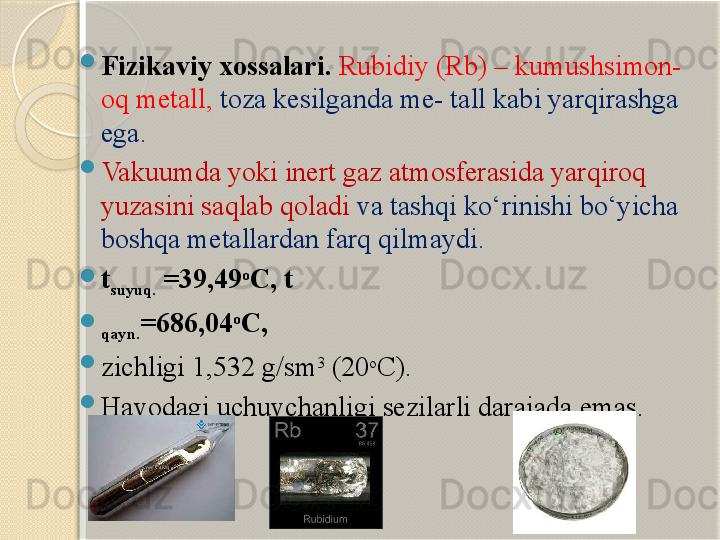 
Fizi kaviy xossalari .  Rubidiy ( Rb ) – kumushsimon -
oq  metall,   toza kesilganda me- tall kabi yarqirashga 
ega . 

Vakuum da yoki inert gaz  atmosfer asida yarqiroq 
yuzasini saqlab qoladi  va tashqi kо‘rinishi bо‘yicha 
boshqa metallardan farq qilmaydi .  

t
suyuq.  =39,49 o
C, t

qayn. =686,04 o
C, 

zichligi  1,532 g/sm 3
 (20 o
C). 

Havodagi uchuvchanligi sezilarli darajada emas .       