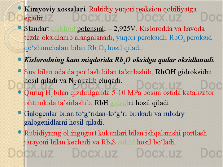 
Kimyoviy xossalari .  Rubidiy  yuqori reaksion qobiliyatga 
egadir . 

Standart  elektrod   potensial i –  2,925V . Kislorod da va havoda 
tezda oksidlanib alangalanadi ,  yuqori peroksidli  RbO
2  peroksid 
qо‘shimchalari bilan  Rb
2 O
2   hosil qiladi . 

Kislorodning kam miqdorida  Rb
2 O  oksidga qadar oksidlanadi . 

Suv bilan odatda portlash bilan ta’sirlashib ,  RbOH   gidroksidni 
hosil qiladi va  N
2   ajralib chiqadi . 

Quruq  H
2  bilan qizdirilganda  5-10 MPa  bosim ostida  katalizator 
ishtirokida ta’sirlashib,  RbH  gidrid ni  hosil qiladi . 

Galogenlar bilan tо‘g‘ridan - tо‘g‘ri birikadi va  rubidi y 
galogenidlarni hosil qiladi . 

Rubidiyning oltingugurt kukunlari bilan ishqalanishi portlash 
jarayoni bilan kechadi va  Rb
2 S  sulfid   hosil bо‘ladi .       