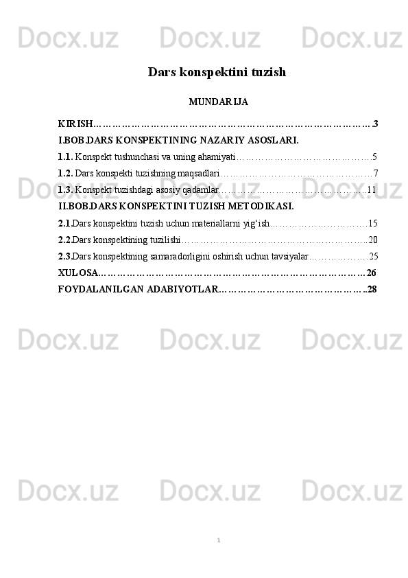 Dars konspektini tuzish  
MUNDARIJA
KIRISH…………………………………………………………………………….3
I.BOB.DARS KONSPEKTINING NAZARIY ASOSLARI.
1.1.  Konspekt tushunchasi va uning ahamiyati…………………………………….5
1.2.  Dars konspekti tuzishning maqsadlari…………………………………………7
1.3.  Konspekt tuzishdagi asosiy qadamlar………………………………………..11
II.BOB.DARS KONSPEKTINI TUZISH METODIKASI.
2.1. Dars konspektini tuzish uchun materiallarni yig‘ish………………………….15
2.2. Dars konspektining tuzilishi…………………………………………………..20
2.3. Dars konspektining samaradorligini oshirish uchun tavsiyalar……………….25
XULOSA…………………………………………………………………………26
FOYDALANILGAN ADABIYOTLAR………………………………………..28
1 