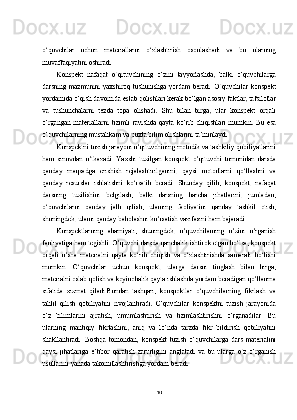 o‘quvchilar   uchun   materiallarni   o‘zlashtirish   osonlashadi   va   bu   ularning
muvaffaqiyatini oshiradi.
Konspekt   nafaqat   o‘qituvchining   o‘zini   tayyorlashda,   balki   o‘quvchilarga
darsning  mazmunini   yaxshiroq  tushunishga  yordam   beradi.  O‘quvchilar  konspekt
yordamida o‘qish davomida eslab qolishlari kerak bo‘lgan asosiy faktlar, tafsilotlar
va   tushunchalarni   tezda   topa   olishadi.   Shu   bilan   birga,   ular   konspekt   orqali
o‘rgangan   materiallarni   tizimli   ravishda   qayta   ko‘rib   chiqishlari   mumkin.   Bu   esa
o‘quvchilarning mustahkam va puxta bilim olishlarini ta’minlaydi.
Konspektni tuzish jarayoni o‘qituvchining metodik va tashkiliy qobiliyatlarini
ham   sinovdan   o‘tkazadi.   Yaxshi   tuzilgan   konspekt   o‘qituvchi   tomonidan   darsda
qanday   maqsadga   erishish   rejalashtirilganini,   qaysi   metodlarni   qo‘llashni   va
qanday   resurslar   ishlatishni   ko‘rsatib   beradi.   Shunday   qilib,   konspekt,   nafaqat
darsning   tuzilishini   belgilash,   balki   darsning   barcha   jihatlarini,   jumladan,
o‘quvchilarni   qanday   jalb   qilish,   ularning   faoliyatini   qanday   tashkil   etish,
shuningdek, ularni qanday baholashni ko‘rsatish vazifasini ham bajaradi.
Konspektlarning   ahamiyati,   shuningdek,   o‘quvchilarning   o‘zini   o‘rganish
faoliyatiga ham tegishli. O‘quvchi darsda qanchalik ishtirok etgan bo‘lsa, konspekt
orqali   o‘sha   materialni   qayta   ko‘rib   chiqish   va   o‘zlashtirishda   samarali   bo‘lishi
mumkin.   O‘quvchilar   uchun   konspekt,   ularga   darsni   tinglash   bilan   birga,
materialni eslab qolish va keyinchalik qayta ishlashda yordam beradigan qo‘llanma
sifatida   xizmat   qiladi.Bundan   tashqari,   konspektlar   o‘quvchilarning   fikrlash   va
tahlil   qilish   qobiliyatini   rivojlantiradi.   O‘quvchilar   konspektni   tuzish   jarayonida
o‘z   bilimlarini   ajratish,   umumlashtirish   va   tizimlashtirishni   o‘rganadilar.   Bu
ularning   mantiqiy   fikrlashini,   aniq   va   lo‘nda   tarzda   fikr   bildirish   qobiliyatini
shakllantiradi.   Boshqa   tomondan,   konspekt   tuzish   o‘quvchilarga   dars   materialini
qaysi   jihatlariga   e’tibor   qaratish   zarurligini   anglatadi   va   bu   ularga   o‘z   o‘rganish
usullarini yanada takomillashtirishga yordam beradi.
10 