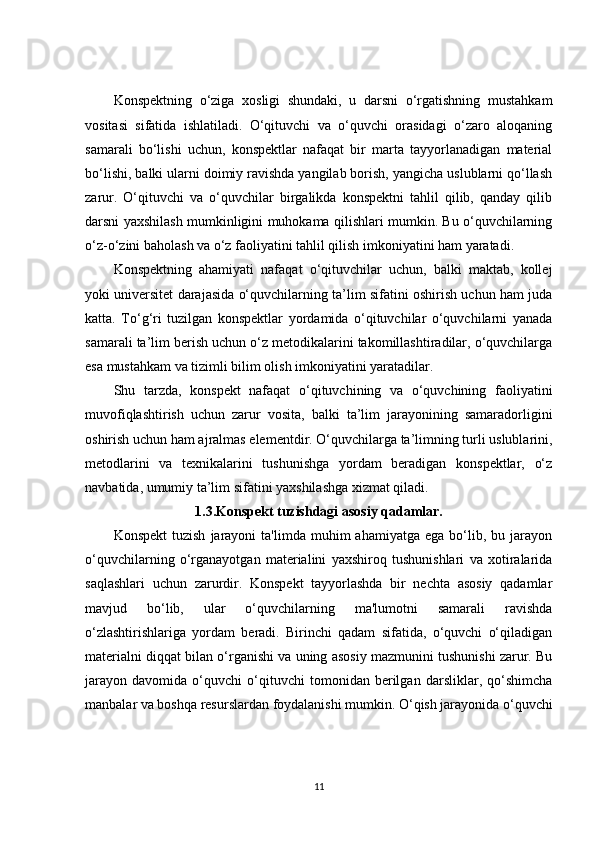 Konspektning   o‘ziga   xosligi   shundaki,   u   darsni   o‘rgatishning   mustahkam
vositasi   sifatida   ishlatiladi.   O‘qituvchi   va   o‘quvchi   orasidagi   o‘zaro   aloqaning
samarali   bo‘lishi   uchun,   konspektlar   nafaqat   bir   marta   tayyorlanadigan   material
bo‘lishi, balki ularni doimiy ravishda yangilab borish, yangicha uslublarni qo‘llash
zarur.   O‘qituvchi   va   o‘quvchilar   birgalikda   konspektni   tahlil   qilib,   qanday   qilib
darsni yaxshilash mumkinligini muhokama qilishlari mumkin. Bu o‘quvchilarning
o‘z-o‘zini baholash va o‘z faoliyatini tahlil qilish imkoniyatini ham yaratadi.
Konspektning   ahamiyati   nafaqat   o‘qituvchilar   uchun,   balki   maktab,   kollej
yoki universitet darajasida o‘quvchilarning ta’lim sifatini oshirish uchun ham juda
katta.   To‘g‘ri   tuzilgan   konspektlar   yordamida   o‘qituvchilar   o‘quvchilarni   yanada
samarali ta’lim berish uchun o‘z metodikalarini takomillashtiradilar, o‘quvchilarga
esa mustahkam va tizimli bilim olish imkoniyatini yaratadilar.
Shu   tarzda,   konspekt   nafaqat   o‘qituvchining   va   o‘quvchining   faoliyatini
muvofiqlashtirish   uchun   zarur   vosita,   balki   ta’lim   jarayonining   samaradorligini
oshirish uchun ham ajralmas elementdir. O‘quvchilarga ta’limning turli uslublarini,
metodlarini   va   texnikalarini   tushunishga   yordam   beradigan   konspektlar,   o‘z
navbatida, umumiy ta’lim sifatini yaxshilashga xizmat qiladi.
1.3.Konspekt tuzishdagi asosiy qadamlar.
Konspekt  tuzish   jarayoni   ta'limda  muhim   ahamiyatga  ega  bo‘lib,  bu  jarayon
o‘quvchilarning   o‘rganayotgan   materialini   yaxshiroq   tushunishlari   va   xotiralarida
saqlashlari   uchun   zarurdir.   Konspekt   tayyorlashda   bir   nechta   asosiy   qadamlar
mavjud   bo‘lib,   ular   o‘quvchilarning   ma'lumotni   samarali   ravishda
o‘zlashtirishlariga   yordam   beradi.   Birinchi   qadam   sifatida,   o‘quvchi   o‘qiladigan
materialni diqqat bilan o‘rganishi va uning asosiy mazmunini tushunishi zarur. Bu
jarayon   davomida   o‘quvchi   o‘qituvchi   tomonidan   berilgan   darsliklar,   qo‘shimcha
manbalar va boshqa resurslardan foydalanishi mumkin. O‘qish jarayonida o‘quvchi
11 