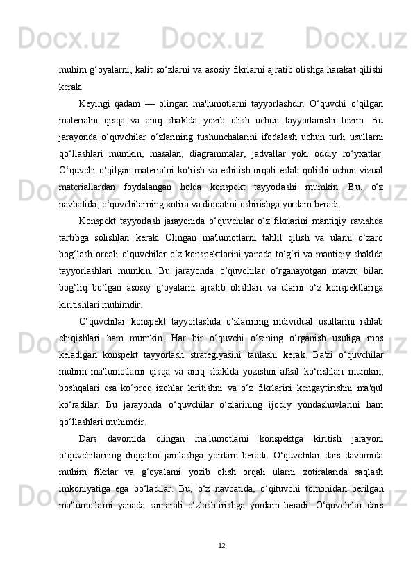 muhim g‘oyalarni, kalit so‘zlarni va asosiy fikrlarni ajratib olishga harakat qilishi
kerak.
Keyingi   qadam   —   olingan   ma'lumotlarni   tayyorlashdir.   O‘quvchi   o‘qilgan
materialni   qisqa   va   aniq   shaklda   yozib   olish   uchun   tayyorlanishi   lozim.   Bu
jarayonda   o‘quvchilar   o‘zlarining   tushunchalarini   ifodalash   uchun   turli   usullarni
qo‘llashlari   mumkin,   masalan,   diagrammalar,   jadvallar   yoki   oddiy   ro‘yxatlar.
O‘quvchi  o‘qilgan materialni ko‘rish va eshitish orqali eslab qolishi uchun vizual
materiallardan   foydalangan   holda   konspekt   tayyorlashi   mumkin.   Bu,   o‘z
navbatida, o‘quvchilarning xotira va diqqatini oshirishga yordam beradi.
Konspekt   tayyorlash   jarayonida   o‘quvchilar   o‘z   fikrlarini   mantiqiy   ravishda
tartibga   solishlari   kerak.   Olingan   ma'lumotlarni   tahlil   qilish   va   ularni   o‘zaro
bog‘lash orqali o‘quvchilar o‘z konspektlarini yanada to‘g‘ri va mantiqiy shaklda
tayyorlashlari   mumkin.   Bu   jarayonda   o‘quvchilar   o‘rganayotgan   mavzu   bilan
bog‘liq   bo‘lgan   asosiy   g‘oyalarni   ajratib   olishlari   va   ularni   o‘z   konspektlariga
kiritishlari muhimdir.
O‘quvchilar   konspekt   tayyorlashda   o‘zlarining   individual   usullarini   ishlab
chiqishlari   ham   mumkin.   Har   bir   o‘quvchi   o‘zining   o‘rganish   usuliga   mos
keladigan   konspekt   tayyorlash   strategiyasini   tanlashi   kerak.   Ba'zi   o‘quvchilar
muhim   ma'lumotlarni   qisqa   va   aniq   shaklda   yozishni   afzal   ko‘rishlari   mumkin,
boshqalari   esa   ko‘proq   izohlar   kiritishni   va   o‘z   fikrlarini   kengaytirishni   ma'qul
ko‘radilar.   Bu   jarayonda   o‘quvchilar   o‘zlarining   ijodiy   yondashuvlarini   ham
qo‘llashlari muhimdir.
Dars   davomida   olingan   ma'lumotlarni   konspektga   kiritish   jarayoni
o‘quvchilarning   diqqatini   jamlashga   yordam   beradi.   O‘quvchilar   dars   davomida
muhim   fikrlar   va   g‘oyalarni   yozib   olish   orqali   ularni   xotiralarida   saqlash
imkoniyatiga   ega   bo‘ladilar.   Bu,   o‘z   navbatida,   o‘qituvchi   tomonidan   berilgan
ma'lumotlarni   yanada   samarali   o‘zlashtirishga   yordam   beradi.   O‘quvchilar   dars
12 