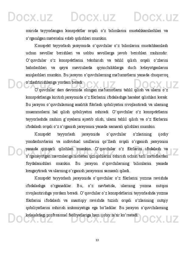 oxirida   tayyorlangan   konspektlar   orqali   o‘z   bilimlarini   mustahkamlashlari   va
o‘rganilgan materialni eslab qolishlari mumkin.
Konspekt   tayyorlash   jarayonida   o‘quvchilar   o‘z   bilimlarini   mustahkamlash
uchun   savollar   berishlari   va   ushbu   savollarga   javob   berishlari   muhimdir.
O‘quvchilar   o‘z   konspektlarini   tekshirish   va   tahlil   qilish   orqali   o‘zlarini
baholashlari   va   qaysi   mavzularda   qiyinchiliklarga   duch   kelayotganlarini
aniqlashlari mumkin. Bu jarayon o‘quvchilarning ma'lumotlarni yanada chuqurroq
o‘zlashtirishlariga yordam beradi.
O‘quvchilar   dars   davomida   olingan   ma'lumotlarni   tahlil   qilish   va   ularni   o‘z
konspektlariga kiritish jarayonida o‘z fikrlarini ifodalashga harakat qilishlari kerak.
Bu jarayon o‘quvchilarning analitik fikrlash qobiliyatini rivojlantiradi va ularning
muammolarni   hal   qilish   qobiliyatini   oshiradi.   O‘quvchilar   o‘z   konspektlarini
tayyorlashda   muhim   g‘oyalarni   ajratib   olish,   ularni   tahlil   qilish   va   o‘z   fikrlarini
ifodalash orqali o‘z o‘rganish jarayonini yanada samarali qilishlari mumkin.
Konspekt   tayyorlash   jarayonida   o‘quvchilar   o‘zlarining   ijodiy
yondashuvlarini   va   individual   usullarini   qo‘llash   orqali   o‘rganish   jarayonini
yanada   qiziqarli   qilishlari   mumkin.   O‘quvchilar   o‘z   fikrlarini   ifodalash   va
o‘rganayotgan mavzulariga nisbatan qiziqishlarini oshirish uchun turli metodlardan
foydalanishlari   mumkin.   Bu   jarayon   o‘quvchilarning   bilimlarini   yanada
kengaytiradi va ularning o‘rganish jarayonini samarali qiladi.
Konspekt   tayyorlash   jarayonida   o‘quvchilar   o‘z   fikrlarini   yozma   ravishda
ifodalashga   o‘rganadilar.   Bu,   o‘z   navbatida,   ularning   yozma   nutqini
rivojlantirishga yordam beradi. O‘quvchilar o‘z konspektlarini tayyorlashda yozma
fikrlarini   ifodalash   va   mantiqiy   ravishda   tuzish   orqali   o‘zlarining   nutqiy
qobiliyatlarini   oshirish   imkoniyatiga   ega   bo‘ladilar.   Bu   jarayon   o‘quvchilarning
kelajakdagi professional faoliyatlariga ham ijobiy ta'sir ko‘rsatadi.
13