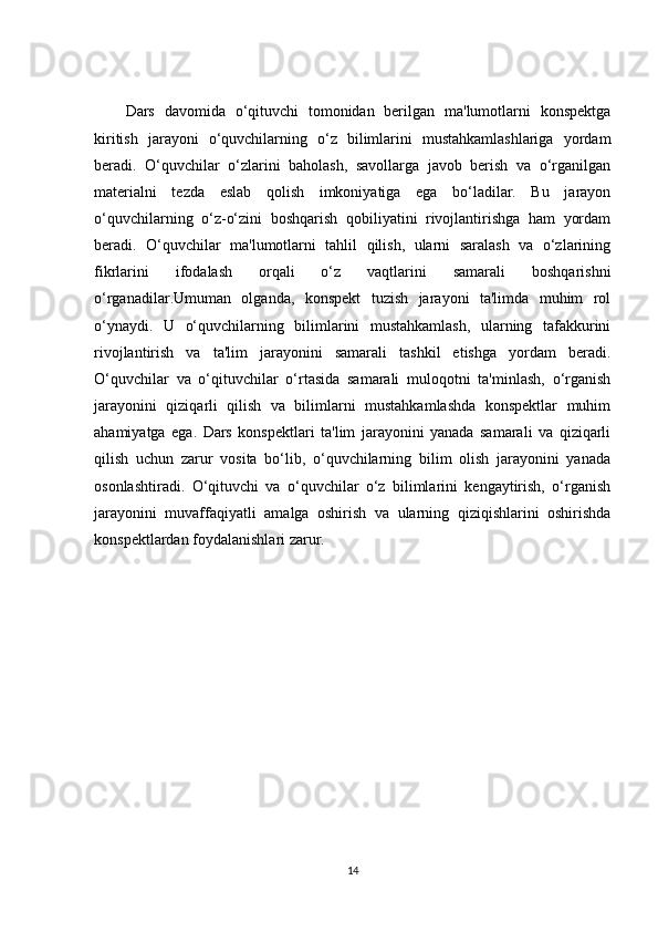 Dars   davomida   o‘qituvchi   tomonidan   berilgan   ma'lumotlarni   konspektga
kiritish   jarayoni   o‘quvchilarning   o‘z   bilimlarini   mustahkamlashlariga   yordam
beradi.   O‘quvchilar   o‘zlarini   baholash,   savollarga   javob   berish   va   o‘rganilgan
materialni   tezda   eslab   qolish   imkoniyatiga   ega   bo‘ladilar.   Bu   jarayon
o‘quvchilarning   o‘z-o‘zini   boshqarish   qobiliyatini   rivojlantirishga   ham   yordam
beradi.   O‘quvchilar   ma'lumotlarni   tahlil   qilish,   ularni   saralash   va   o‘zlarining
fikrlarini   ifodalash   orqali   o‘z   vaqtlarini   samarali   boshqarishni
o‘rganadilar.Umuman   olganda,   konspekt   tuzish   jarayoni   ta'limda   muhim   rol
o‘ynaydi.   U   o‘quvchilarning   bilimlarini   mustahkamlash,   ularning   tafakkurini
rivojlantirish   va   ta'lim   jarayonini   samarali   tashkil   etishga   yordam   beradi.
O‘quvchilar   va   o‘qituvchilar   o‘rtasida   samarali   muloqotni   ta'minlash,   o‘rganish
jarayonini   qiziqarli   qilish   va   bilimlarni   mustahkamlashda   konspektlar   muhim
ahamiyatga   ega.   Dars   konspektlari   ta'lim   jarayonini   yanada   samarali   va   qiziqarli
qilish   uchun   zarur   vosita   bo‘lib,   o‘quvchilarning   bilim   olish   jarayonini   yanada
osonlashtiradi.   O‘qituvchi   va   o‘quvchilar   o‘z   bilimlarini   kengaytirish,   o‘rganish
jarayonini   muvaffaqiyatli   amalga   oshirish   va   ularning   qiziqishlarini   oshirishda
konspektlardan foydalanishlari zarur.
14 