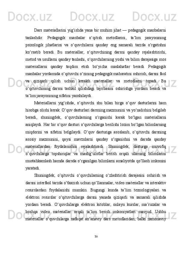 Dars materiallarini  yig‘ishda yana bir  muhim  jihat — pedagogik manbalarni
tanlashdir.   Pedagogik   manbalar   o‘qitish   metodlarini,   ta’lim   jarayonining
psixologik   jihatlarini   va   o‘quvchilarni   qanday   eng   samarali   tarzda   o‘rgatishni
ko‘rsatib   beradi.   Bu   materiallar,   o‘qituvchining   darsni   qanday   rejalashtirishi,
metod va usullarni qanday tanlashi, o‘quvchilarning yoshi va bilim darajasiga mos
materiallarni   qanday   taqdim   etish   bo‘yicha   maslahatlar   beradi.   Pedagogik
manbalar yordamida o‘qituvchi o‘zining pedagogik mahoratini oshirish, darsni faol
va   qiziqarli   qilish   uchun   kerakli   materiallar   va   metodlarni   topadi.   Bu
o‘qituvchining   darsni   tashkil   qilishdagi   tajribasini   oshirishga   yordam   beradi   va
ta’lim jarayonining sifatini yaxshilaydi.
Materiallarni   yig‘ishda,   o‘qituvchi   shu   bilan   birga   o‘quv   dasturlarini   ham
hisobga olishi kerak. O‘quv dasturlari darsning mazmunini va yo‘nalishini belgilab
beradi,   shuningdek,   o‘quvchilarning   o‘rganishi   kerak   bo‘lgan   materiallarni
aniqlaydi. Har bir o‘quv dasturi o‘quvchilarga berilishi lozim bo‘lgan bilimlarning
miqdorini   va   sifatini   belgilaydi.   O‘quv   dasturiga   asoslanib,   o‘qituvchi   darsning
asosiy   mazmunini,   qaysi   mavzularni   qanday   o‘rganishni   va   darsda   qanday
materiallardan   foydalanishni   rejalashtiradi.   Shuningdek,   dasturga   muvofiq
o‘quvchilarga   topshiriqlar   va   mashg‘ulotlar   berish   orqali   ularning   bilimlarini
mustahkamlash hamda darsda o‘rganilgan bilimlarni amaliyotda qo‘llash imkonini
yaratadi.
Shuningdek,   o‘qituvchi   o‘quvchilarning   o‘zlashtirish   darajasini   oshirish   va
darsni interfaol tarzda o‘tkazish uchun qo‘llanmalar, video materiallar va interaktiv
resurslardan   foydalanishi   mumkin.   Bugungi   kunda   ta’lim   texnologiyalari   va
elektron   resurslar   o‘qituvchilarga   darsni   yanada   qiziqarli   va   samarali   qilishda
yordam   beradi.   O‘quvchilarga   elektron   kitoblar,   onlayn   kurslar,   ma’ruzalar   va
boshqa   video   materiallar   orqali   ta’lim   berish   imkoniyatlari   mavjud.   Ushbu
materiallar   o‘quvchilarga   nafaqat   an’anaviy   dars   metodlaridan,   balki   zamonaviy
16