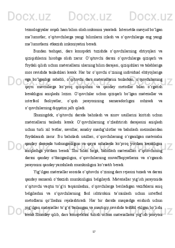 texnologiyalar orqali ham bilim olish imkonini yaratadi. Internetda mavjud bo‘lgan
ma’lumotlar,   o‘qituvchilarga   yangi   bilimlarni   izlash   va   o‘quvchilarga   eng   yangi
ma’lumotlarni etkazish imkoniyatini beradi.
Bundan   tashqari,   dars   konspekti   tuzishda   o‘quvchilarning   ehtiyojlari   va
qiziqishlarini   hisobga   olish   zarur.   O‘qituvchi   darsni   o‘quvchilarga   qiziqarli   va
foydali qilish uchun materiallarni ularning bilim darajasi, qiziqishlari va talablariga
mos ravishda tanlashlari kerak. Har bir  o‘quvchi o‘zining individual  ehtiyojlariga
ega   bo‘lganligi   sababli,   o‘qituvchi   dars   materiallarini   tanlarkan,   o‘quvchilarning
qaysi   mavzularga   ko‘proq   qiziqishini   va   qanday   metodlar   bilan   o‘rgatish
kerakligini   aniqlashi   lozim.   O‘quvchilar   uchun   qiziqarli   bo‘lgan   materiallar   va
interfaol   faoliyatlar,   o‘qish   jarayonining   samaradorligini   oshiradi   va
o‘quvchilarning diqqatini jalb qiladi.
Shuningdek,   o‘qituvchi   darsda   baholash   va   sinov   usullarini   kiritish   uchun
materiallarni   tanlashi   kerak.   O‘quvchilarning   o‘zlashtirish   darajasini   aniqlash
uchun   turli   xil   testlar,   savollar,   amaliy   mashg‘ulotlar   va   baholash   mezonlaridan
foydalanish   zarur.   Bu   baholash   usullari,   o‘quvchilarning   o‘rganilgan   materialni
qanday   darajada   tushunganligini   va   qaysi   sohalarda   ko‘proq   yordam   kerakligini
aniqlashga   yordam   beradi.   Shu   bilan   birga,   baholash   materiallari   o‘qituvchining
darsni   qanday   o‘tkazganligini,   o‘quvchilarning   muvaffaqiyatlarini   va   o‘rganish
jarayonini qanday yaxshilash mumkinligini ko‘rsatib beradi.
Yig‘ilgan materiallar asosida o‘qituvchi o‘zining dars rejasini tuzadi va darsni
qanday samarali o‘tkazish mumkinligini belgilaydi. Materiallar yig‘ish jarayonida
o‘qituvchi   vaqtni   to‘g‘ri   taqsimlashni,   o‘quvchilarga   beriladigan   vazifalarni   aniq
belgilashni   va   o‘quvchilarning   faol   ishtirokini   ta’minlash   uchun   interfaol
metodlarni   qo‘llashni   rejalashtiradi.   Har   bir   darsda   maqsadga   erishish   uchun
yig‘ilgan materiallar to‘g‘ri tanlangan va mantiqiy ravishda tashkil etilgan bo‘lishi
kerak.Shunday   qilib,   dars   konspektini   tuzish   uchun   materiallarni   yig‘ish   jarayoni
17