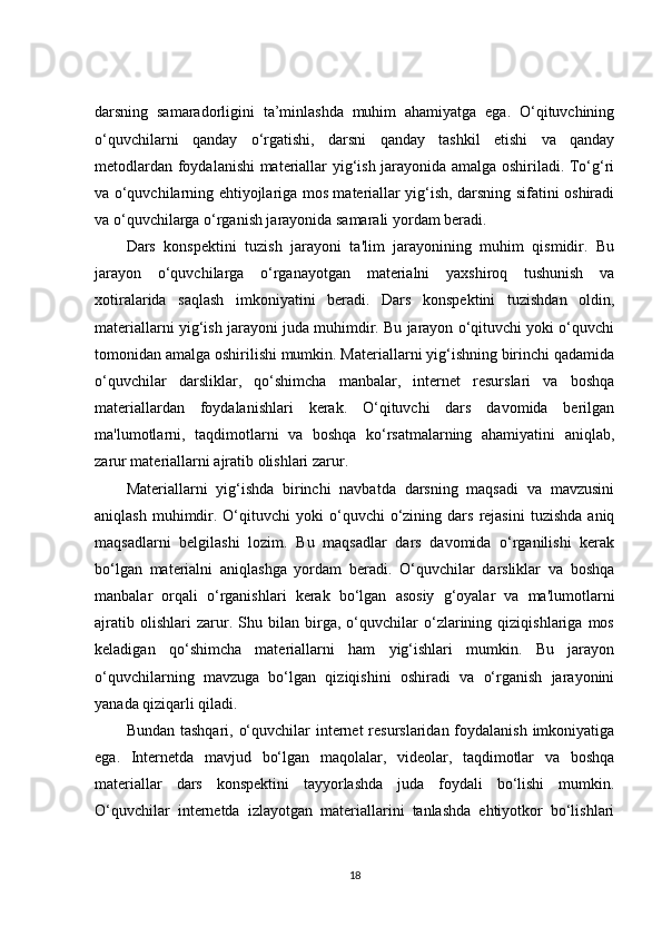 darsning   samaradorligini   ta’minlashda   muhim   ahamiyatga   ega.   O‘qituvchining
o‘quvchilarni   qanday   o‘rgatishi,   darsni   qanday   tashkil   etishi   va   qanday
metodlardan foydalanishi materiallar yig‘ish jarayonida amalga oshiriladi. To‘g‘ri
va o‘quvchilarning ehtiyojlariga mos materiallar yig‘ish, darsning sifatini oshiradi
va o‘quvchilarga o‘rganish jarayonida samarali yordam beradi.
Dars   konspektini   tuzish   jarayoni   ta'lim   jarayonining   muhim   qismidir.   Bu
jarayon   o‘quvchilarga   o‘rganayotgan   materialni   yaxshiroq   tushunish   va
xotiralarida   saqlash   imkoniyatini   beradi.   Dars   konspektini   tuzishdan   oldin,
materiallarni yig‘ish jarayoni juda muhimdir. Bu jarayon o‘qituvchi yoki o‘quvchi
tomonidan amalga oshirilishi mumkin. Materiallarni yig‘ishning birinchi qadamida
o‘quvchilar   darsliklar,   qo‘shimcha   manbalar,   internet   resurslari   va   boshqa
materiallardan   foydalanishlari   kerak.   O‘qituvchi   dars   davomida   berilgan
ma'lumotlarni,   taqdimotlarni   va   boshqa   ko‘rsatmalarning   ahamiyatini   aniqlab,
zarur materiallarni ajratib olishlari zarur.
Materiallarni   yig‘ishda   birinchi   navbatda   darsning   maqsadi   va   mavzusini
aniqlash  muhimdir.  O‘qituvchi  yoki  o‘quvchi   o‘zining  dars   rejasini   tuzishda   aniq
maqsadlarni   belgilashi   lozim.   Bu   maqsadlar   dars   davomida   o‘rganilishi   kerak
bo‘lgan   materialni   aniqlashga   yordam   beradi.   O‘quvchilar   darsliklar   va   boshqa
manbalar   orqali   o‘rganishlari   kerak   bo‘lgan   asosiy   g‘oyalar   va   ma'lumotlarni
ajratib   olishlari   zarur.   Shu   bilan   birga,   o‘quvchilar   o‘zlarining   qiziqishlariga   mos
keladigan   qo‘shimcha   materiallarni   ham   yig‘ishlari   mumkin.   Bu   jarayon
o‘quvchilarning   mavzuga   bo‘lgan   qiziqishini   oshiradi   va   o‘rganish   jarayonini
yanada qiziqarli qiladi.
Bundan tashqari, o‘quvchilar internet  resurslaridan foydalanish imkoniyatiga
ega.   Internetda   mavjud   bo‘lgan   maqolalar,   videolar,   taqdimotlar   va   boshqa
materiallar   dars   konspektini   tayyorlashda   juda   foydali   bo‘lishi   mumkin.
O‘quvchilar   internetda   izlayotgan   materiallarini   tanlashda   ehtiyotkor   bo‘lishlari
18 