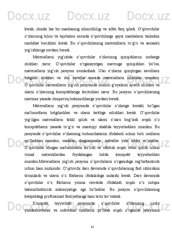 kerak,   chunki   har   bir   manbaning   ishonchliligi   va   sifati   farq   qiladi.   O‘qituvchilar
o‘zlarining   bilim   va   tajribalari   asosida   o‘quvchilarga   qaysi   manbalarni   tanlashni
maslahat   berishlari   kerak.   Bu   o‘quvchilarning   materiallarni   to‘g‘ri   va   samarali
yig‘ishlariga yordam beradi.
Materiallarni   yig‘ishda   o‘quvchilar   o‘zlarining   qiziqishlarini   inobatga
olishlari   zarur.   O‘quvchilar   o‘rganayotgan   mavzuga   qiziqishlari   bo‘lsa,
materiallarni   yig‘ish   jarayoni   osonlashadi.   Ular   o‘zlarini   qiziqtirgan   savollarni
belgilab   olishlari   va   shu   savollar   asosida   materiallarni   izlashlari   mumkin.
O‘quvchilar  materiallarni yig‘ish jarayonida muhim  g‘oyalarni  ajratib olishlari  va
ularni   o‘zlarining   konspektlariga   kiritishlari   zarur.   Bu   jarayon   o‘quvchilarning
mavzuni yanada chuqurroq tushunishlariga yordam beradi.
Materiallarni   yig‘ish   jarayonida   o‘quvchilar   o‘zlariga   kerakli   bo‘lgan
ma'lumotlarni   belgilashlari   va   ularni   tartibga   solishlari   kerak.   O‘quvchilar
yig‘ilgan   materiallarni   tahlil   qilish   va   ularni   o‘zaro   bog‘lash   orqali   o‘z
konspektlarini   yanada   to‘g‘ri   va   mantiqiy   shaklda   tayyorlashlari   mumkin.   Bu
jarayonda   o‘quvchilar   o‘zlarining   tushunchalarini   ifodalash   uchun   turli   usullarni
qo‘llashlari   mumkin,   masalan,   diagrammalar,   jadvallar   yoki   oddiy   ro‘yxatlar.
O‘quvchilar   olingan   ma'lumotlarni   ko‘rish   va   eshitish   orqali   eslab   qolish   uchun
vizual   materiallardan   foydalangan   holda   konspekt   tayyorlashlari
mumkin.Materiallarni   yig‘ish   jarayoni   o‘quvchilarni   o‘rganishga   rag‘batlantirish
uchun   ham   muhimdir.   O‘qituvchi   dars   davomida   o‘quvchilarning   faol   ishtirokini
ta'minlash   va   ularni   o‘z   fikrlarini   ifodalashga   undashi   kerak.   Dars   davomida
o‘quvchilar   o‘z   fikrlarini   yozma   ravishda   ifodalash   orqali   o‘z   nutqini
takomillashtirish   imkoniyatiga   ega   bo‘ladilar.   Bu   jarayon   o‘quvchilarning
kelajakdagi professional faoliyatlariga ham ta'sir ko‘rsatadi.
Konspekt   tayyorlash   jarayonida   o‘quvchilar   o‘zlarining   ijodiy
yondashuvlarini   va   individual   usullarini   qo‘llash   orqali   o‘rganish   jarayonini
19 
