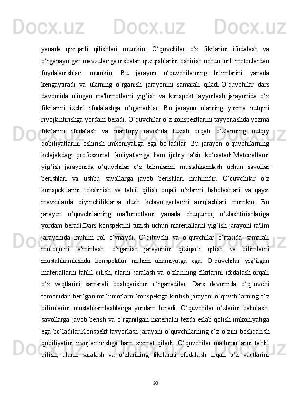yanada   qiziqarli   qilishlari   mumkin.   O‘quvchilar   o‘z   fikrlarini   ifodalash   va
o‘rganayotgan mavzulariga nisbatan qiziqishlarini oshirish uchun turli metodlardan
foydalanishlari   mumkin.   Bu   jarayon   o‘quvchilarning   bilimlarini   yanada
kengaytiradi   va   ularning   o‘rganish   jarayonini   samarali   qiladi.O‘quvchilar   dars
davomida   olingan   ma'lumotlarni   yig‘ish   va   konspekt   tayyorlash   jarayonida   o‘z
fikrlarini   izchil   ifodalashga   o‘rganadilar.   Bu   jarayon   ularning   yozma   nutqini
rivojlantirishga yordam beradi. O‘quvchilar o‘z konspektlarini tayyorlashda yozma
fikrlarini   ifodalash   va   mantiqiy   ravishda   tuzish   orqali   o‘zlarining   nutqiy
qobiliyatlarini   oshirish   imkoniyatiga   ega   bo‘ladilar.   Bu   jarayon   o‘quvchilarning
kelajakdagi   professional   faoliyatlariga   ham   ijobiy   ta'sir   ko‘rsatadi.Materiallarni
yig‘ish   jarayonida   o‘quvchilar   o‘z   bilimlarini   mustahkamlash   uchun   savollar
berishlari   va   ushbu   savollarga   javob   berishlari   muhimdir.   O‘quvchilar   o‘z
konspektlarini   tekshirish   va   tahlil   qilish   orqali   o‘zlarini   baholashlari   va   qaysi
mavzularda   qiyinchiliklarga   duch   kelayotganlarini   aniqlashlari   mumkin.   Bu
jarayon   o‘quvchilarning   ma'lumotlarni   yanada   chuqurroq   o‘zlashtirishlariga
yordam  beradi.Dars  konspektini  tuzish  uchun materiallarni  yig‘ish  jarayoni  ta'lim
jarayonida   muhim   rol   o‘ynaydi.   O‘qituvchi   va   o‘quvchilar   o‘rtasida   samarali
muloqotni   ta'minlash,   o‘rganish   jarayonini   qiziqarli   qilish   va   bilimlarni
mustahkamlashda   konspektlar   muhim   ahamiyatga   ega.   O‘quvchilar   yig‘ilgan
materiallarni   tahlil   qilish,   ularni   saralash   va   o‘zlarining   fikrlarini   ifodalash   orqali
o‘z   vaqtlarini   samarali   boshqarishni   o‘rganadilar.   Dars   davomida   o‘qituvchi
tomonidan berilgan ma'lumotlarni konspektga kiritish jarayoni o‘quvchilarning o‘z
bilimlarini   mustahkamlashlariga   yordam   beradi.   O‘quvchilar   o‘zlarini   baholash,
savollarga javob berish va o‘rganilgan materialni  tezda eslab qolish imkoniyatiga
ega bo‘ladilar.Konspekt tayyorlash jarayoni o‘quvchilarning o‘z-o‘zini boshqarish
qobiliyatini   rivojlantirishga   ham   xizmat   qiladi.   O‘quvchilar   ma'lumotlarni   tahlil
qilish,   ularni   saralash   va   o‘zlarining   fikrlarini   ifodalash   orqali   o‘z   vaqtlarini
20 