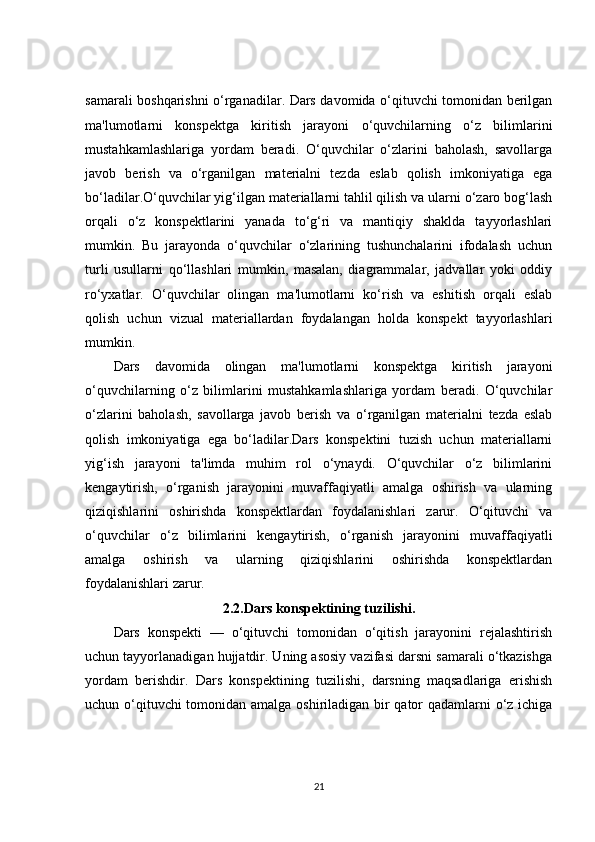 samarali boshqarishni o‘rganadilar. Dars davomida o‘qituvchi tomonidan berilgan
ma'lumotlarni   konspektga   kiritish   jarayoni   o‘quvchilarning   o‘z   bilimlarini
mustahkamlashlariga   yordam   beradi.   O‘quvchilar   o‘zlarini   baholash,   savollarga
javob   berish   va   o‘rganilgan   materialni   tezda   eslab   qolish   imkoniyatiga   ega
bo‘ladilar.O‘quvchilar yig‘ilgan materiallarni tahlil qilish va ularni o‘zaro bog‘lash
orqali   o‘z   konspektlarini   yanada   to‘g‘ri   va   mantiqiy   shaklda   tayyorlashlari
mumkin.   Bu   jarayonda   o‘quvchilar   o‘zlarining   tushunchalarini   ifodalash   uchun
turli   usullarni   qo‘llashlari   mumkin,   masalan,   diagrammalar,   jadvallar   yoki   oddiy
ro‘yxatlar.   O‘quvchilar   olingan   ma'lumotlarni   ko‘rish   va   eshitish   orqali   eslab
qolish   uchun   vizual   materiallardan   foydalangan   holda   konspekt   tayyorlashlari
mumkin.
Dars   davomida   olingan   ma'lumotlarni   konspektga   kiritish   jarayoni
o‘quvchilarning   o‘z   bilimlarini   mustahkamlashlariga   yordam   beradi.   O‘quvchilar
o‘zlarini   baholash,   savollarga   javob   berish   va   o‘rganilgan   materialni   tezda   eslab
qolish   imkoniyatiga   ega   bo‘ladilar.Dars   konspektini   tuzish   uchun   materiallarni
yig‘ish   jarayoni   ta'limda   muhim   rol   o‘ynaydi.   O‘quvchilar   o‘z   bilimlarini
kengaytirish,   o‘rganish   jarayonini   muvaffaqiyatli   amalga   oshirish   va   ularning
qiziqishlarini   oshirishda   konspektlardan   foydalanishlari   zarur.   O‘qituvchi   va
o‘quvchilar   o‘z   bilimlarini   kengaytirish,   o‘rganish   jarayonini   muvaffaqiyatli
amalga   oshirish   va   ularning   qiziqishlarini   oshirishda   konspektlardan
foydalanishlari zarur.
2.2.Dars konspektining tuzilishi.
Dars   konspekti   —   o‘qituvchi   tomonidan   o‘qitish   jarayonini   rejalashtirish
uchun tayyorlanadigan hujjatdir. Uning asosiy vazifasi darsni samarali o‘tkazishga
yordam   berishdir.   Dars   konspektining   tuzilishi,   darsning   maqsadlariga   erishish
uchun o‘qituvchi  tomonidan amalga oshiriladigan bir  qator qadamlarni o‘z ichiga
21