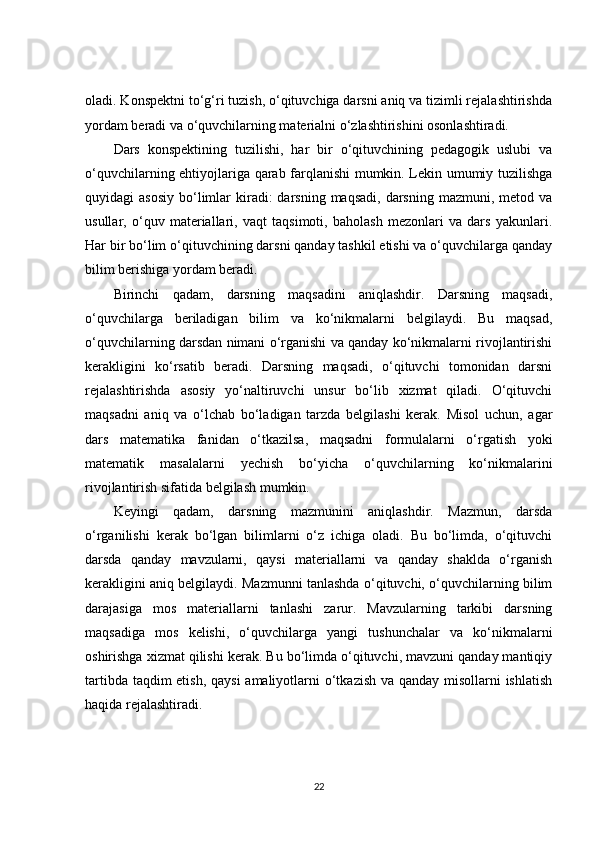 oladi. Konspektni to‘g‘ri tuzish, o‘qituvchiga darsni aniq va tizimli rejalashtirishda
yordam beradi va o‘quvchilarning materialni o‘zlashtirishini osonlashtiradi.
Dars   konspektining   tuzilishi,   har   bir   o‘qituvchining   pedagogik   uslubi   va
o‘quvchilarning ehtiyojlariga qarab farqlanishi mumkin. Lekin umumiy tuzilishga
quyidagi  asosiy   bo‘limlar  kiradi:  darsning  maqsadi,  darsning  mazmuni, metod  va
usullar,   o‘quv   materiallari,   vaqt   taqsimoti,   baholash   mezonlari   va   dars   yakunlari.
Har bir bo‘lim o‘qituvchining darsni qanday tashkil etishi va o‘quvchilarga qanday
bilim berishiga yordam beradi.
Birinchi   qadam,   darsning   maqsadini   aniqlashdir.   Darsning   maqsadi,
o‘quvchilarga   beriladigan   bilim   va   ko‘nikmalarni   belgilaydi.   Bu   maqsad,
o‘quvchilarning darsdan nimani o‘rganishi va qanday ko‘nikmalarni rivojlantirishi
kerakligini   ko‘rsatib   beradi.   Darsning   maqsadi,   o‘qituvchi   tomonidan   darsni
rejalashtirishda   asosiy   yo‘naltiruvchi   unsur   bo‘lib   xizmat   qiladi.   O‘qituvchi
maqsadni   aniq   va   o‘lchab   bo‘ladigan   tarzda   belgilashi   kerak.   Misol   uchun,   agar
dars   matematika   fanidan   o‘tkazilsa,   maqsadni   formulalarni   o‘rgatish   yoki
matematik   masalalarni   yechish   bo‘yicha   o‘quvchilarning   ko‘nikmalarini
rivojlantirish sifatida belgilash mumkin.
Keyingi   qadam,   darsning   mazmunini   aniqlashdir.   Mazmun,   darsda
o‘rganilishi   kerak   bo‘lgan   bilimlarni   o‘z   ichiga   oladi.   Bu   bo‘limda,   o‘qituvchi
darsda   qanday   mavzularni,   qaysi   materiallarni   va   qanday   shaklda   o‘rganish
kerakligini aniq belgilaydi. Mazmunni tanlashda o‘qituvchi, o‘quvchilarning bilim
darajasiga   mos   materiallarni   tanlashi   zarur.   Mavzularning   tarkibi   darsning
maqsadiga   mos   kelishi,   o‘quvchilarga   yangi   tushunchalar   va   ko‘nikmalarni
oshirishga xizmat qilishi kerak. Bu bo‘limda o‘qituvchi, mavzuni qanday mantiqiy
tartibda taqdim  etish, qaysi  amaliyotlarni  o‘tkazish va qanday misollarni ishlatish
haqida rejalashtiradi.
22 