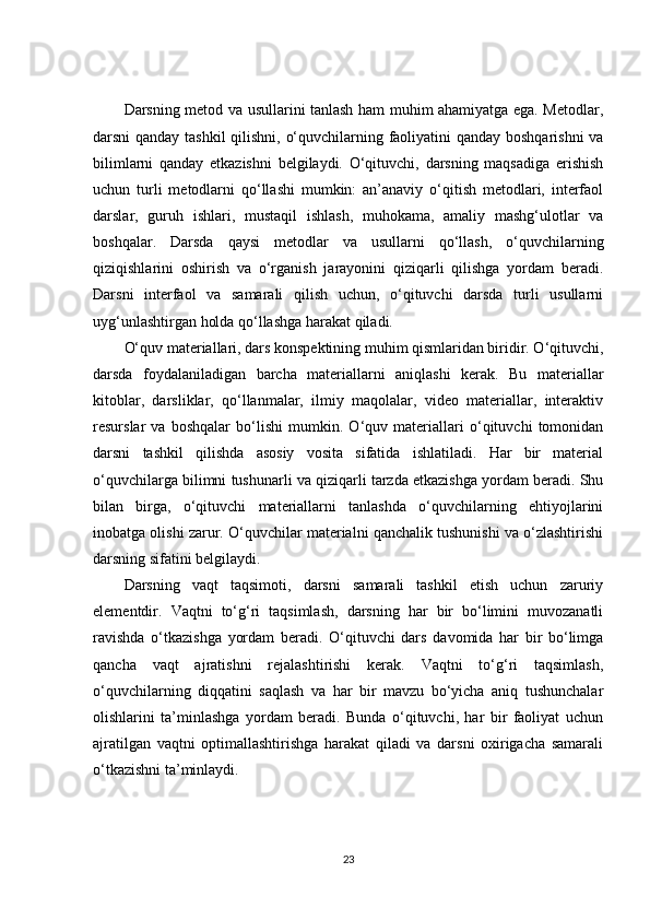 Darsning metod va usullarini tanlash ham muhim ahamiyatga ega. Metodlar,
darsni qanday tashkil  qilishni, o‘quvchilarning faoliyatini qanday boshqarishni  va
bilimlarni   qanday   etkazishni   belgilaydi.   O‘qituvchi,   darsning   maqsadiga   erishish
uchun   turli   metodlarni   qo‘llashi   mumkin:   an’anaviy   o‘qitish   metodlari,   interfaol
darslar,   guruh   ishlari,   mustaqil   ishlash,   muhokama,   amaliy   mashg‘ulotlar   va
boshqalar.   Darsda   qaysi   metodlar   va   usullarni   qo‘llash,   o‘quvchilarning
qiziqishlarini   oshirish   va   o‘rganish   jarayonini   qiziqarli   qilishga   yordam   beradi.
Darsni   interfaol   va   samarali   qilish   uchun,   o‘qituvchi   darsda   turli   usullarni
uyg‘unlashtirgan holda qo‘llashga harakat qiladi.
O‘quv materiallari, dars konspektining muhim qismlaridan biridir. O‘qituvchi,
darsda   foydalaniladigan   barcha   materiallarni   aniqlashi   kerak.   Bu   materiallar
kitoblar,   darsliklar,   qo‘llanmalar,   ilmiy   maqolalar,   video   materiallar,   interaktiv
resurslar   va   boshqalar   bo‘lishi   mumkin.   O‘quv   materiallari   o‘qituvchi   tomonidan
darsni   tashkil   qilishda   asosiy   vosita   sifatida   ishlatiladi.   Har   bir   material
o‘quvchilarga bilimni tushunarli va qiziqarli tarzda etkazishga yordam beradi. Shu
bilan   birga,   o‘qituvchi   materiallarni   tanlashda   o‘quvchilarning   ehtiyojlarini
inobatga olishi zarur. O‘quvchilar materialni qanchalik tushunishi va o‘zlashtirishi
darsning sifatini belgilaydi.
Darsning   vaqt   taqsimoti,   darsni   samarali   tashkil   etish   uchun   zaruriy
elementdir.   Vaqtni   to‘g‘ri   taqsimlash,   darsning   har   bir   bo‘limini   muvozanatli
ravishda   o‘tkazishga   yordam   beradi.   O‘qituvchi   dars   davomida   har   bir   bo‘limga
qancha   vaqt   ajratishni   rejalashtirishi   kerak.   Vaqtni   to‘g‘ri   taqsimlash,
o‘quvchilarning   diqqatini   saqlash   va   har   bir   mavzu   bo‘yicha   aniq   tushunchalar
olishlarini   ta’minlashga   yordam   beradi.   Bunda   o‘qituvchi,   har   bir   faoliyat   uchun
ajratilgan   vaqtni   optimallashtirishga   harakat   qiladi   va   darsni   oxirigacha   samarali
o‘tkazishni ta’minlaydi.
23 