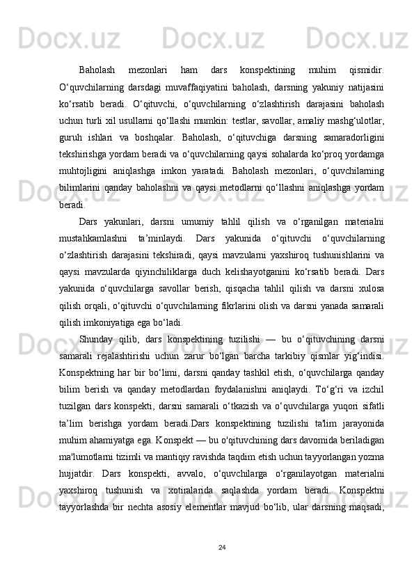 Baholash   mezonlari   ham   dars   konspektining   muhim   qismidir.
O‘quvchilarning   darsdagi   muvaffaqiyatini   baholash,   darsning   yakuniy   natijasini
ko‘rsatib   beradi.   O‘qituvchi,   o‘quvchilarning   o‘zlashtirish   darajasini   baholash
uchun turli xil usullarni qo‘llashi mumkin: testlar, savollar, amaliy mashg‘ulotlar,
guruh   ishlari   va   boshqalar.   Baholash,   o‘qituvchiga   darsning   samaradorligini
tekshirishga yordam beradi va o‘quvchilarning qaysi sohalarda ko‘proq yordamga
muhtojligini   aniqlashga   imkon   yaratadi.   Baholash   mezonlari,   o‘quvchilarning
bilimlarini   qanday   baholashni   va   qaysi   metodlarni   qo‘llashni   aniqlashga   yordam
beradi.
Dars   yakunlari,   darsni   umumiy   tahlil   qilish   va   o‘rganilgan   materialni
mustahkamlashni   ta’minlaydi.   Dars   yakunida   o‘qituvchi   o‘quvchilarning
o‘zlashtirish   darajasini   tekshiradi,   qaysi   mavzularni   yaxshiroq   tushunishlarini   va
qaysi   mavzularda   qiyinchiliklarga   duch   kelishayotganini   ko‘rsatib   beradi.   Dars
yakunida   o‘quvchilarga   savollar   berish,   qisqacha   tahlil   qilish   va   darsni   xulosa
qilish orqali, o‘qituvchi o‘quvchilarning fikrlarini olish va darsni yanada samarali
qilish imkoniyatiga ega bo‘ladi.
Shunday   qilib,   dars   konspektining   tuzilishi   —   bu   o‘qituvchining   darsni
samarali   rejalashtirishi   uchun   zarur   bo‘lgan   barcha   tarkibiy   qismlar   yig‘indisi.
Konspektning   har   bir   bo‘limi,   darsni   qanday   tashkil   etish,   o‘quvchilarga   qanday
bilim   berish   va   qanday   metodlardan   foydalanishni   aniqlaydi.   To‘g‘ri   va   izchil
tuzilgan   dars   konspekti,   darsni   samarali   o‘tkazish   va   o‘quvchilarga   yuqori   sifatli
ta’lim   berishga   yordam   beradi.Dars   konspektining   tuzilishi   ta'lim   jarayonida
muhim ahamiyatga ega. Konspekt — bu o'qituvchining dars davomida beriladigan
ma'lumotlarni tizimli va mantiqiy ravishda taqdim etish uchun tayyorlangan yozma
hujjatdir.   Dars   konspekti,   avvalo,   o‘quvchilarga   o‘rganilayotgan   materialni
yaxshiroq   tushunish   va   xotiralarida   saqlashda   yordam   beradi.   Konspektni
tayyorlashda   bir   nechta   asosiy   elementlar   mavjud   bo‘lib,   ular   darsning   maqsadi,
24 