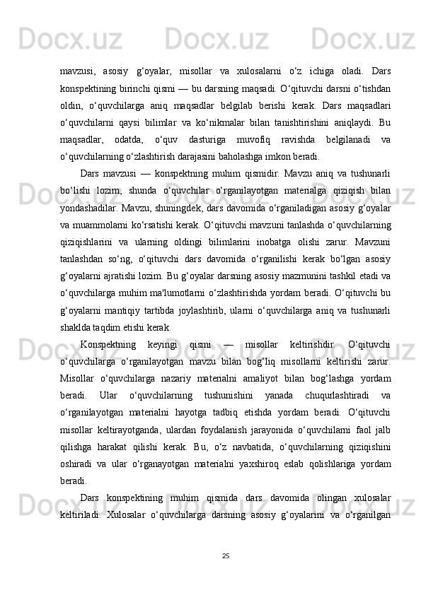 mavzusi,   asosiy   g‘oyalar,   misollar   va   xulosalarni   o‘z   ichiga   oladi.   Dars
konspektining birinchi qismi — bu darsning maqsadi. O‘qituvchi darsni o‘tishdan
oldin,   o‘quvchilarga   aniq   maqsadlar   belgilab   berishi   kerak.   Dars   maqsadlari
o‘quvchilarni   qaysi   bilimlar   va   ko‘nikmalar   bilan   tanishtirishini   aniqlaydi.   Bu
maqsadlar,   odatda,   o‘quv   dasturiga   muvofiq   ravishda   belgilanadi   va
o‘quvchilarning o‘zlashtirish darajasini baholashga imkon beradi.
Dars   mavzusi   —   konspektning   muhim   qismidir.   Mavzu   aniq   va   tushunarli
bo‘lishi   lozim,   shunda   o‘quvchilar   o‘rganilayotgan   materialga   qiziqish   bilan
yondashadilar. Mavzu, shuningdek, dars davomida o‘rganiladigan asosiy  g‘oyalar
va muammolarni ko‘rsatishi kerak. O‘qituvchi mavzuni tanlashda o‘quvchilarning
qiziqishlarini   va   ularning   oldingi   bilimlarini   inobatga   olishi   zarur.   Mavzuni
tanlashdan   so‘ng,   o‘qituvchi   dars   davomida   o‘rganilishi   kerak   bo‘lgan   asosiy
g‘oyalarni ajratishi lozim. Bu g‘oyalar darsning asosiy mazmunini tashkil etadi va
o‘quvchilarga muhim ma'lumotlarni o‘zlashtirishda yordam beradi. O‘qituvchi  bu
g‘oyalarni   mantiqiy   tartibda   joylashtirib,   ularni   o‘quvchilarga   aniq   va   tushunarli
shaklda taqdim etishi kerak.
Konspektning   keyingi   qismi   —   misollar   keltirishdir.   O‘qituvchi
o‘quvchilarga   o‘rganilayotgan   mavzu   bilan   bog‘liq   misollarni   keltirishi   zarur.
Misollar   o‘quvchilarga   nazariy   materialni   amaliyot   bilan   bog‘lashga   yordam
beradi.   Ular   o‘quvchilarning   tushunishini   yanada   chuqurlashtiradi   va
o‘rganilayotgan   materialni   hayotga   tadbiq   etishda   yordam   beradi.   O‘qituvchi
misollar   keltirayotganda,   ulardan   foydalanish   jarayonida   o‘quvchilarni   faol   jalb
qilishga   harakat   qilishi   kerak.   Bu,   o‘z   navbatida,   o‘quvchilarning   qiziqishini
oshiradi   va   ular   o‘rganayotgan   materialni   yaxshiroq   eslab   qolishlariga   yordam
beradi.
Dars   konspektining   muhim   qismida   dars   davomida   olingan   xulosalar
keltiriladi.   Xulosalar   o‘quvchilarga   darsning   asosiy   g‘oyalarini   va   o‘rganilgan
25