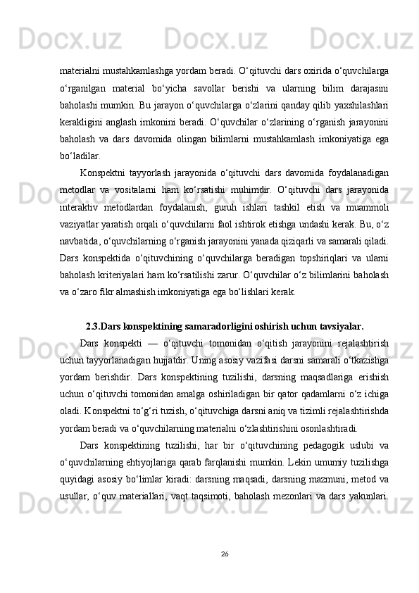 materialni mustahkamlashga yordam beradi. O‘qituvchi dars oxirida o‘quvchilarga
o‘rganilgan   material   bo‘yicha   savollar   berishi   va   ularning   bilim   darajasini
baholashi mumkin. Bu jarayon o‘quvchilarga o‘zlarini qanday qilib yaxshilashlari
kerakligini   anglash   imkonini   beradi.   O‘quvchilar   o‘zlarining   o‘rganish   jarayonini
baholash   va   dars   davomida   olingan   bilimlarni   mustahkamlash   imkoniyatiga   ega
bo‘ladilar.
Konspektni   tayyorlash   jarayonida   o‘qituvchi   dars   davomida   foydalanadigan
metodlar   va   vositalarni   ham   ko‘rsatishi   muhimdir.   O‘qituvchi   dars   jarayonida
interaktiv   metodlardan   foydalanish,   guruh   ishlari   tashkil   etish   va   muammoli
vaziyatlar yaratish orqali o‘quvchilarni faol ishtirok etishga undashi kerak. Bu, o‘z
navbatida, o‘quvchilarning o‘rganish jarayonini yanada qiziqarli va samarali qiladi.
Dars   konspektida   o‘qituvchining   o‘quvchilarga   beradigan   topshiriqlari   va   ularni
baholash kriteriyalari ham ko‘rsatilishi zarur. O‘quvchilar o‘z bilimlarini baholash
va o‘zaro fikr almashish imkoniyatiga ega bo‘lishlari kerak.
2.3.Dars konspektining samaradorligini oshirish uchun tavsiyalar.
Dars   konspekti   —   o‘qituvchi   tomonidan   o‘qitish   jarayonini   rejalashtirish
uchun tayyorlanadigan hujjatdir. Uning asosiy vazifasi darsni samarali o‘tkazishga
yordam   berishdir.   Dars   konspektining   tuzilishi,   darsning   maqsadlariga   erishish
uchun o‘qituvchi  tomonidan amalga oshiriladigan bir  qator qadamlarni o‘z ichiga
oladi. Konspektni to‘g‘ri tuzish, o‘qituvchiga darsni aniq va tizimli rejalashtirishda
yordam beradi va o‘quvchilarning materialni o‘zlashtirishini osonlashtiradi.
Dars   konspektining   tuzilishi,   har   bir   o‘qituvchining   pedagogik   uslubi   va
o‘quvchilarning ehtiyojlariga qarab farqlanishi mumkin. Lekin umumiy tuzilishga
quyidagi  asosiy   bo‘limlar  kiradi:  darsning  maqsadi,  darsning  mazmuni, metod  va
usullar,   o‘quv   materiallari,   vaqt   taqsimoti,   baholash   mezonlari   va   dars   yakunlari.
26 