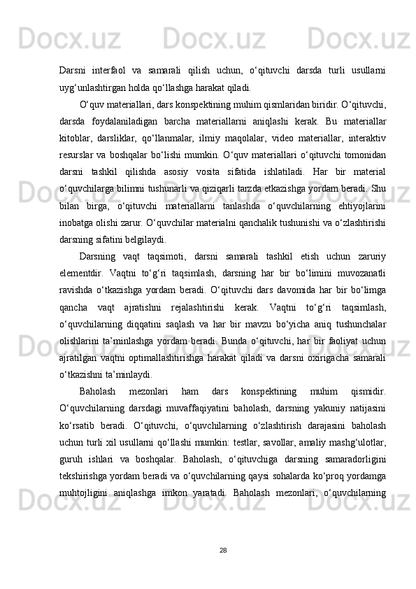 Darsni   interfaol   va   samarali   qilish   uchun,   o‘qituvchi   darsda   turli   usullarni
uyg‘unlashtirgan holda qo‘llashga harakat qiladi.
O‘quv materiallari, dars konspektining muhim qismlaridan biridir. O‘qituvchi,
darsda   foydalaniladigan   barcha   materiallarni   aniqlashi   kerak.   Bu   materiallar
kitoblar,   darsliklar,   qo‘llanmalar,   ilmiy   maqolalar,   video   materiallar,   interaktiv
resurslar   va   boshqalar   bo‘lishi   mumkin.   O‘quv   materiallari   o‘qituvchi   tomonidan
darsni   tashkil   qilishda   asosiy   vosita   sifatida   ishlatiladi.   Har   bir   material
o‘quvchilarga bilimni tushunarli va qiziqarli tarzda etkazishga yordam beradi. Shu
bilan   birga,   o‘qituvchi   materiallarni   tanlashda   o‘quvchilarning   ehtiyojlarini
inobatga olishi zarur. O‘quvchilar materialni qanchalik tushunishi va o‘zlashtirishi
darsning sifatini belgilaydi.
Darsning   vaqt   taqsimoti,   darsni   samarali   tashkil   etish   uchun   zaruriy
elementdir.   Vaqtni   to‘g‘ri   taqsimlash,   darsning   har   bir   bo‘limini   muvozanatli
ravishda   o‘tkazishga   yordam   beradi.   O‘qituvchi   dars   davomida   har   bir   bo‘limga
qancha   vaqt   ajratishni   rejalashtirishi   kerak.   Vaqtni   to‘g‘ri   taqsimlash,
o‘quvchilarning   diqqatini   saqlash   va   har   bir   mavzu   bo‘yicha   aniq   tushunchalar
olishlarini   ta’minlashga   yordam   beradi.   Bunda   o‘qituvchi,   har   bir   faoliyat   uchun
ajratilgan   vaqtni   optimallashtirishga   harakat   qiladi   va   darsni   oxirigacha   samarali
o‘tkazishni ta’minlaydi.
Baholash   mezonlari   ham   dars   konspektining   muhim   qismidir.
O‘quvchilarning   darsdagi   muvaffaqiyatini   baholash,   darsning   yakuniy   natijasini
ko‘rsatib   beradi.   O‘qituvchi,   o‘quvchilarning   o‘zlashtirish   darajasini   baholash
uchun turli xil usullarni qo‘llashi mumkin: testlar, savollar, amaliy mashg‘ulotlar,
guruh   ishlari   va   boshqalar.   Baholash,   o‘qituvchiga   darsning   samaradorligini
tekshirishga yordam beradi va o‘quvchilarning qaysi sohalarda ko‘proq yordamga
muhtojligini   aniqlashga   imkon   yaratadi.   Baholash   mezonlari,   o‘quvchilarning
28 