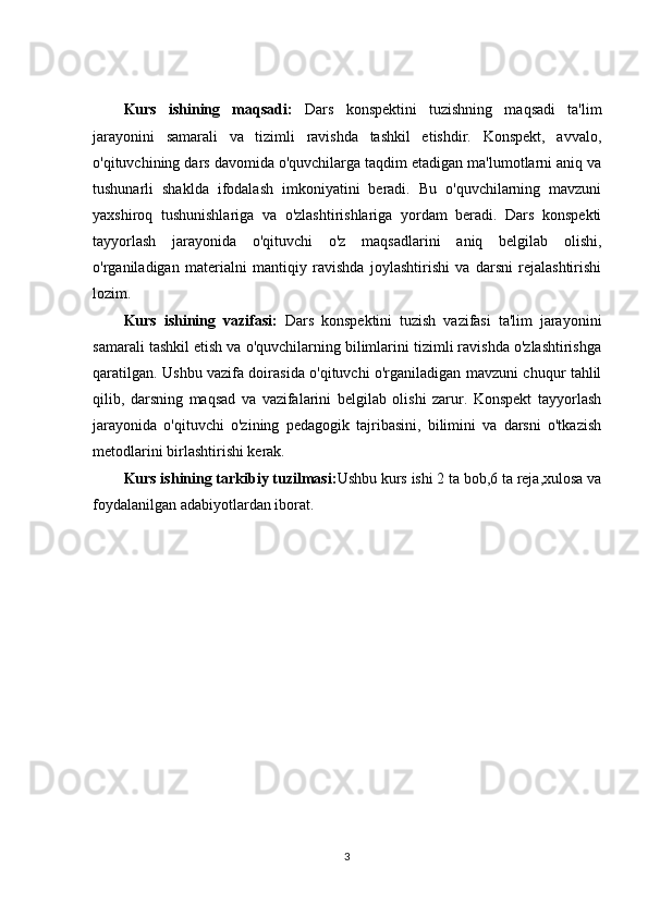 Kurs   ishining   maqsadi:   Dars   konspektini   tuzishning   maqsadi   ta'lim
jarayonini   samarali   va   tizimli   ravishda   tashkil   etishdir.   Konspekt,   avvalo,
o'qituvchining dars davomida o'quvchilarga taqdim etadigan ma'lumotlarni aniq va
tushunarli   shaklda   ifodalash   imkoniyatini   beradi.   Bu   o'quvchilarning   mavzuni
yaxshiroq   tushunishlariga   va   o'zlashtirishlariga   yordam   beradi.   Dars   konspekti
tayyorlash   jarayonida   o'qituvchi   o'z   maqsadlarini   aniq   belgilab   olishi,
o'rganiladigan   materialni   mantiqiy   ravishda   joylashtirishi   va   darsni   rejalashtirishi
lozim.
Kurs   ishining   vazifasi:   Dars   konspektini   tuzish   vazifasi   ta'lim   jarayonini
samarali tashkil etish va o'quvchilarning bilimlarini tizimli ravishda o'zlashtirishga
qaratilgan. Ushbu vazifa doirasida o'qituvchi o'rganiladigan mavzuni chuqur tahlil
qilib,   darsning   maqsad   va   vazifalarini   belgilab   olishi   zarur.   Konspekt   tayyorlash
jarayonida   o'qituvchi   o'zining   pedagogik   tajribasini,   bilimini   va   darsni   o'tkazish
metodlarini birlashtirishi kerak.
Kurs ishining tarkibiy tuzilmasi: Ushbu kurs ishi 2 ta bob,6 ta reja,xulosa va
foydalanilgan adabiyotlardan iborat.
3