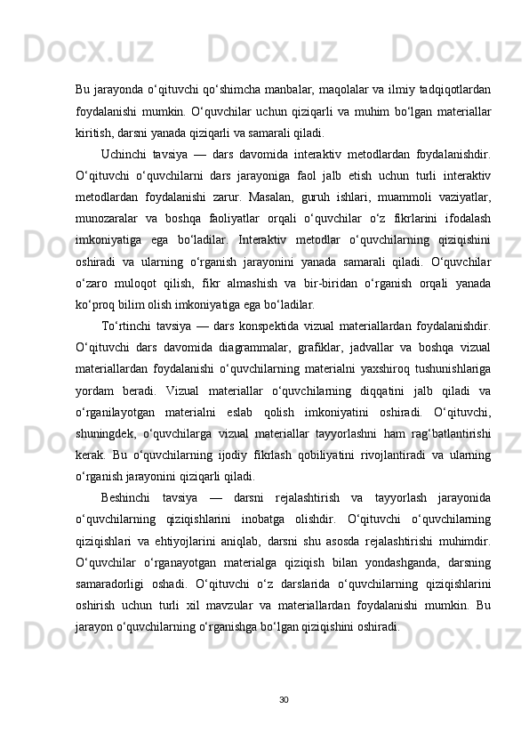 Bu jarayonda o‘qituvchi qo‘shimcha manbalar, maqolalar va ilmiy tadqiqotlardan
foydalanishi   mumkin.   O‘quvchilar   uchun   qiziqarli   va   muhim   bo‘lgan   materiallar
kiritish, darsni yanada qiziqarli va samarali qiladi.
Uchinchi   tavsiya   —   dars   davomida   interaktiv   metodlardan   foydalanishdir.
O‘qituvchi   o‘quvchilarni   dars   jarayoniga   faol   jalb   etish   uchun   turli   interaktiv
metodlardan   foydalanishi   zarur.   Masalan,   guruh   ishlari,   muammoli   vaziyatlar,
munozaralar   va   boshqa   faoliyatlar   orqali   o‘quvchilar   o‘z   fikrlarini   ifodalash
imkoniyatiga   ega   bo‘ladilar.   Interaktiv   metodlar   o‘quvchilarning   qiziqishini
oshiradi   va   ularning   o‘rganish   jarayonini   yanada   samarali   qiladi.   O‘quvchilar
o‘zaro   muloqot   qilish,   fikr   almashish   va   bir-biridan   o‘rganish   orqali   yanada
ko‘proq bilim olish imkoniyatiga ega bo‘ladilar.
To‘rtinchi   tavsiya   —   dars   konspektida   vizual   materiallardan   foydalanishdir.
O‘qituvchi   dars   davomida   diagrammalar,   grafiklar,   jadvallar   va   boshqa   vizual
materiallardan   foydalanishi   o‘quvchilarning   materialni   yaxshiroq   tushunishlariga
yordam   beradi.   Vizual   materiallar   o‘quvchilarning   diqqatini   jalb   qiladi   va
o‘rganilayotgan   materialni   eslab   qolish   imkoniyatini   oshiradi.   O‘qituvchi,
shuningdek,   o‘quvchilarga   vizual   materiallar   tayyorlashni   ham   rag‘batlantirishi
kerak.   Bu   o‘quvchilarning   ijodiy   fikrlash   qobiliyatini   rivojlantiradi   va   ularning
o‘rganish jarayonini qiziqarli qiladi.
Beshinchi   tavsiya   —   darsni   rejalashtirish   va   tayyorlash   jarayonida
o‘quvchilarning   qiziqishlarini   inobatga   olishdir.   O‘qituvchi   o‘quvchilarning
qiziqishlari   va   ehtiyojlarini   aniqlab,   darsni   shu   asosda   rejalashtirishi   muhimdir.
O‘quvchilar   o‘rganayotgan   materialga   qiziqish   bilan   yondashganda,   darsning
samaradorligi   oshadi.   O‘qituvchi   o‘z   darslarida   o‘quvchilarning   qiziqishlarini
oshirish   uchun   turli   xil   mavzular   va   materiallardan   foydalanishi   mumkin.   Bu
jarayon o‘quvchilarning o‘rganishga bo‘lgan qiziqishini oshiradi.
30 