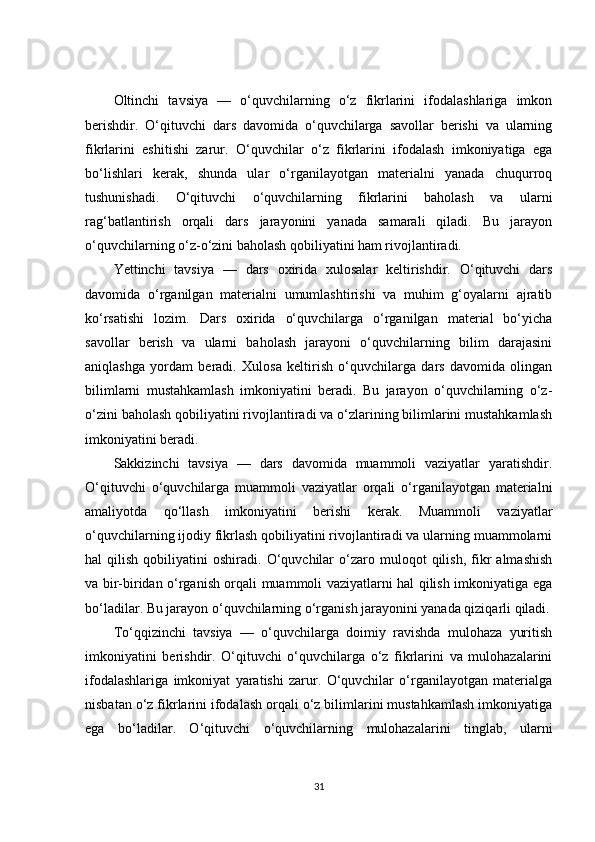 Oltinchi   tavsiya   —   o‘quvchilarning   o‘z   fikrlarini   ifodalashlariga   imkon
berishdir.   O‘qituvchi   dars   davomida   o‘quvchilarga   savollar   berishi   va   ularning
fikrlarini   eshitishi   zarur.   O‘quvchilar   o‘z   fikrlarini   ifodalash   imkoniyatiga   ega
bo‘lishlari   kerak,   shunda   ular   o‘rganilayotgan   materialni   yanada   chuqurroq
tushunishadi.   O‘qituvchi   o‘quvchilarning   fikrlarini   baholash   va   ularni
rag‘batlantirish   orqali   dars   jarayonini   yanada   samarali   qiladi.   Bu   jarayon
o‘quvchilarning o‘z-o‘zini baholash qobiliyatini ham rivojlantiradi.
Yettinchi   tavsiya   —   dars   oxirida   xulosalar   keltirishdir.   O‘qituvchi   dars
davomida   o‘rganilgan   materialni   umumlashtirishi   va   muhim   g‘oyalarni   ajratib
ko‘rsatishi   lozim.   Dars   oxirida   o‘quvchilarga   o‘rganilgan   material   bo‘yicha
savollar   berish   va   ularni   baholash   jarayoni   o‘quvchilarning   bilim   darajasini
aniqlashga   yordam   beradi.   Xulosa   keltirish   o‘quvchilarga   dars   davomida   olingan
bilimlarni   mustahkamlash   imkoniyatini   beradi.   Bu   jarayon   o‘quvchilarning   o‘z-
o‘zini baholash qobiliyatini rivojlantiradi va o‘zlarining bilimlarini mustahkamlash
imkoniyatini beradi.
Sakkizinchi   tavsiya   —   dars   davomida   muammoli   vaziyatlar   yaratishdir.
O‘qituvchi   o‘quvchilarga   muammoli   vaziyatlar   orqali   o‘rganilayotgan   materialni
amaliyotda   qo‘llash   imkoniyatini   berishi   kerak.   Muammoli   vaziyatlar
o‘quvchilarning ijodiy fikrlash qobiliyatini rivojlantiradi va ularning muammolarni
hal   qilish   qobiliyatini   oshiradi.   O‘quvchilar   o‘zaro   muloqot   qilish,   fikr   almashish
va bir-biridan o‘rganish orqali muammoli vaziyatlarni hal qilish imkoniyatiga ega
bo‘ladilar. Bu jarayon o‘quvchilarning o‘rganish jarayonini yanada qiziqarli qiladi.
To‘qqizinchi   tavsiya   —   o‘quvchilarga   doimiy   ravishda   mulohaza   yuritish
imkoniyatini   berishdir.   O‘qituvchi   o‘quvchilarga   o‘z   fikrlarini   va   mulohazalarini
ifodalashlariga   imkoniyat   yaratishi   zarur.   O‘quvchilar   o‘rganilayotgan   materialga
nisbatan o‘z fikrlarini ifodalash orqali o‘z bilimlarini mustahkamlash imkoniyatiga
ega   bo‘ladilar.   O‘qituvchi   o‘quvchilarning   mulohazalarini   tinglab,   ularni
31 