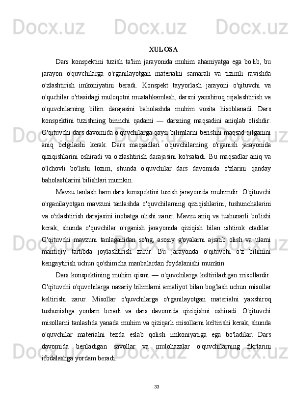 XULOSA
Dars   konspektini   tuzish   ta'lim   jarayonida   muhim   ahamiyatga   ega   bo'lib,   bu
jarayon   o'quvchilarga   o'rganilayotgan   materialni   samarali   va   tizimli   ravishda
o'zlashtirish   imkoniyatini   beradi.   Konspekt   tayyorlash   jarayoni   o'qituvchi   va
o'quchilar o'rtasidagi muloqotni mustahkamlash, darsni yaxshiroq rejalashtirish va
o'quvchilarning   bilim   darajasini   baholashda   muhim   vosita   hisoblanadi.   Dars
konspektini   tuzishning   birinchi   qadami   —   darsning   maqsadini   aniqlab   olishdir.
O'qituvchi dars davomida o'quvchilarga qaysi bilimlarni berishni maqsad qilganini
aniq   belgilashi   kerak.   Dars   maqsadlari   o'quvchilarning   o'rganish   jarayonida
qiziqishlarini   oshiradi   va  o'zlashtirish   darajasini   ko'rsatadi.   Bu   maqsadlar   aniq   va
o'lchovli   bo'lishi   lozim,   shunda   o'quvchilar   dars   davomida   o'zlarini   qanday
baholashlarini bilishlari mumkin.
Mavzu tanlash ham dars konspektini tuzish jarayonida muhimdir. O'qituvchi
o'rganilayotgan   mavzuni   tanlashda   o'quvchilarning   qiziqishlarini,   tushunchalarini
va o'zlashtirish  darajasini  inobatga olishi  zarur. Mavzu aniq va tushunarli bo'lishi
kerak,   shunda   o'quvchilar   o'rganish   jarayonida   qiziqish   bilan   ishtirok   etadilar.
O'qituvchi   mavzuni   tanlaganidan   so'ng,   asosiy   g'oyalarni   ajratib   olish   va   ularni
mantiqiy   tartibda   joylashtirish   zarur.   Bu   jarayonda   o'qituvchi   o'z   bilimini
kengaytirish uchun qo'shimcha manbalardan foydalanishi mumkin.
Dars konspektining muhim  qismi  — o'quvchilarga keltiriladigan misollardir.
O'qituvchi o'quvchilarga nazariy bilimlarni amaliyot bilan bog'lash uchun misollar
keltirishi   zarur.   Misollar   o'quvchilarga   o'rganilayotgan   materialni   yaxshiroq
tushunishga   yordam   beradi   va   dars   davomida   qiziqishni   oshiradi.   O'qituvchi
misollarni tanlashda yanada muhim va qiziqarli misollarni keltirishi kerak, shunda
o'quvchilar   materialni   tezda   eslab   qolish   imkoniyatiga   ega   bo'ladilar.   Dars
davomida   beriladigan   savollar   va   mulohazalar   o'quvchilarning   fikrlarini
ifodalashga yordam beradi.
33 