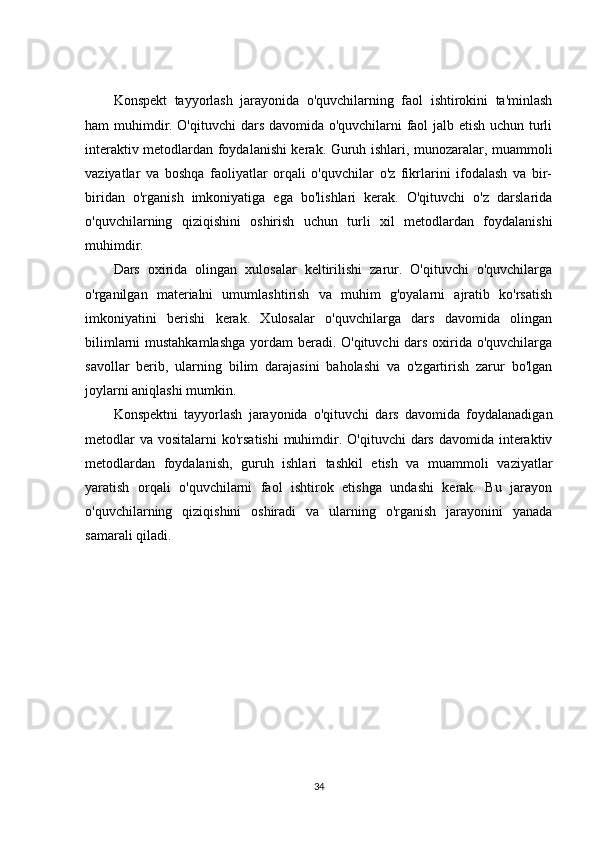 Konspekt   tayyorlash   jarayonida   o'quvchilarning   faol   ishtirokini   ta'minlash
ham muhimdir. O'qituvchi dars davomida o'quvchilarni faol jalb etish uchun turli
interaktiv metodlardan foydalanishi kerak. Guruh ishlari, munozaralar, muammoli
vaziyatlar   va   boshqa   faoliyatlar   orqali   o'quvchilar   o'z   fikrlarini   ifodalash   va   bir-
biridan   o'rganish   imkoniyatiga   ega   bo'lishlari   kerak.   O'qituvchi   o'z   darslarida
o'quvchilarning   qiziqishini   oshirish   uchun   turli   xil   metodlardan   foydalanishi
muhimdir.
Dars   oxirida   olingan   xulosalar   keltirilishi   zarur.   O'qituvchi   o'quvchilarga
o'rganilgan   materialni   umumlashtirish   va   muhim   g'oyalarni   ajratib   ko'rsatish
imkoniyatini   berishi   kerak.   Xulosalar   o'quvchilarga   dars   davomida   olingan
bilimlarni  mustahkamlashga  yordam  beradi. O'qituvchi  dars oxirida o'quvchilarga
savollar   berib,   ularning   bilim   darajasini   baholashi   va   o'zgartirish   zarur   bo'lgan
joylarni aniqlashi mumkin.
Konspektni   tayyorlash   jarayonida   o'qituvchi   dars   davomida   foydalanadigan
metodlar  va  vositalarni  ko'rsatishi  muhimdir. O'qituvchi  dars davomida interaktiv
metodlardan   foydalanish,   guruh   ishlari   tashkil   etish   va   muammoli   vaziyatlar
yaratish   orqali   o'quvchilarni   faol   ishtirok   etishga   undashi   kerak.   Bu   jarayon
o'quvchilarning   qiziqishini   oshiradi   va   ularning   o'rganish   jarayonini   yanada
samarali qiladi.
34 
